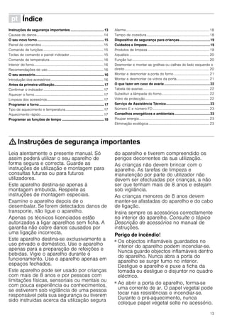 13
ì Índice[pt]Instruçõesdeserviço
Instruções de segurança importantes ...................................13
Causas de danos.............................................................................14
O seu novo forno......................................................................15
Painel de comandos .......................................................................15
Comando de funções .....................................................................15
Teclas de comando e painel indicador.......................................15
Comando de temperatura..............................................................16
Interior do forno................................................................................16
Recomendações de uso ................................................................16
O seu acessório........................................................................16
Introdução dos acessórios ............................................................16
Antes da primeira utilização....................................................17
Confirmar o indicador.....................................................................17
Aquecer o forno ...............................................................................17
Limpeza dos acessórios.................................................................17
Programar o forno....................................................................17
Tipo de aquecimento e temperatura............................................17
Aquecimento rápido........................................................................17
Programar as funções de tempo ............................................18
Alarme................................................................................................18
Tempo de cozedura ........................................................................18
Dispositivo de segurança para crianças................................19
Cuidados e limpeza..................................................................19
Produtos de limpeza .......................................................................19
Aqualisis ............................................................................................20
Função luz.........................................................................................20
Desmontar e montar as grelhas ou calhas do lado esquerdo e
direito .................................................................................................20
Montar e desmontar a porta do forno .........................................21
Montar e desmontar os vidros da porta......................................21
O que fazer em caso de avaria................................................22
Tabela de avarias ............................................................................22
Substituir a lâmpada do forno.......................................................22
Vidro de protecção..........................................................................22
Serviço de Assistência Técnica..............................................23
Número E e número FD .................................................................23
Conselhos energéticos e ambientais.....................................23
Poupar energia.................................................................................23
Eliminação ecológica......................................................................23
: Instruções de segurança importantes
Leia atentamente o presente manual. Só
assim poderá utilizar o seu aparelho de
forma segura e correcta. Guarde as
instruções de utilização e montagem para
consultas futuras ou para futuros
utilizadores.
Este aparelho destina-se apenas à
montagem embutida. Respeite as
instruções de montagem especiais.
Examine o aparelho depois de o
desembalar. Se forem detectados danos de
transporte, não ligue o aparelho.
Apenas os técnicos licenciados estão
autorizados a ligar aparelhos sem ficha. A
garantia não cobre danos causados por
uma ligação incorrecta.
Este aparelho destina-se exclusivamente a
uso privado e doméstico. Use o aparelho
apenas para a preparação de refeições e
bebidas. Vigie o aparelho durante o
funcionamento. Use o aparelho apenas em
espaços fechados.
Este aparelho pode ser usado por crianças
com mais de 8 anos e por pessoas com
limitações físicas, sensoriais ou mentais ou
com pouca experiência ou conhecimentos,
se estiverem sob vigilância de uma pessoa
responsável pela sua segurança ou tiverem
sido instruídas acerca da utilização segura
do aparelho e tiverem compreendido os
perigos decorrentes da sua utilização.
As crianças não devem brincar com o
aparelho. As tarefas de limpeza e
manutenção por parte do utilizador não
devem ser efectuadas por crianças, a não
ser que tenham mais de 8 anos e estejam
sob vigilância.
As crianças menores de 8 anos devem
manter-se afastadas do aparelho e do cabo
de ligação.
Insira sempre os acessórios correctamente
no interior do aparelho. Consulte o tópico
Descrição de acessórios no manual de
instruções.
Perigo de incêndio!
■ Os objectos inflamáveis guardados no
interior do aparelho podem incendiar-se.
Nunca guarde objectos inflamáveis dentro
do aparelho. Nunca abra a porta do
aparelho se surgir fumo no interior.
Desligue o aparelho e puxe a ficha da
tomada ou desligue o disjuntor no quadro
eléctrico.
Perigo de incêndio!
■ Ao abrir a porta do aparelho, forma-se
uma corrente de ar. O papel vegetal pode
tocar nas resistências e incendiar-se.
Durante o pré-aquecimento, nunca
coloque papel vegetal solto no acessório.
 