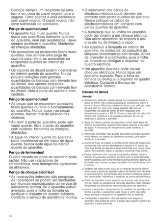 14
Coloque sempre um recipiente ou uma
forma em cima do papel vegetal para o
segurar. Forre apenas a área necessária
com papel vegetal. O papel vegetal não
deve sobressair do acessório.
Perigo de queimaduras!
■ O aparelho fica muito quente. Nunca
toque nas superfícies interiores quentes
do aparelho, nem nas resistências. Deixe
sempre arrefecer o aparelho. Mantenha
as crianças afastadas.
Perigo de queimaduras!
■ Os acessórios ou recipientes ficam muito
quentes. Use sempre uma pega de
cozinha para retirar os acessórios ou
recipientes quentes do interior do
aparelho.
Perigo de queimaduras!
■ Os vapores de álcool podem incendiar-se
no interior quente do aparelho. Nunca
prepare refeições com grandes
quantidades de bebidas com elevado teor
de álcool. Use apenas pequenas
quantidades de bebidas com elevado teor
de álcool. Abra a porta do aparelho com
cuidado.
Perigo de queimaduras!
■ As peças que se encontram acessíveis
ficam quentes durante o funcionamento
do aparelho. Nunca toque nas peças
quentes. Manter fora do alcance das
crianças.
Perigo de queimaduras!
■ Ao abrir a porta do aparelho, pode sair
vapor quente. Abra a porta do aparelho
com cuidado. Mantenha as crianças
afastadas.
Perigo de queimaduras!
■ A água no interior quente do aparelho
pode transformar-se em vapor de água
quente. Nunca deite água no interior
quente do aparelho.
Perigo de ferimentos!
O vidro riscado da porta do aparelho pode
rachar. Não use raspadores de
vitrocerâmica, nem detergentes agressivos
ou abrasivos.
Perigo de choque eléctrico!
■ As reparações indevidas são perigosas.
As reparações só podem ser efectuadas
por técnicos especializados do serviço de
assistência técnica. Se o aparelho estiver
avariado, puxe a ficha da tomada ou
desligue o disjuntor no quadro eléctrico.
Contacte o serviço de assistência técnica.
Perigo de choque eléctrico!
■ O isolamento dos cabos de
electrodomésticos pode derreter em
contacto com partes quentes do aparelho.
Nunca coloque os cabos de
electrodomésticos em contacto com
partes quentes do aparelho.
Perigo de choque eléctrico!
■ A humidade que se infiltra no aparelho
pode dar origem a um choque eléctrico.
Não utilize aparelhos de limpeza a alta
pressão ou de limpeza a vapor.
Perigo de choque eléctrico!
■ Ao substituir a lâmpada no interior do
aparelho, os contactos do casquilho da
lâmpada encontram-se sob tensão. Antes
de proceder à substituição, puxe a ficha
da tomada ou desligue o disjuntor no
quadro eléctrico.
Perigo de choque eléctrico!
■ Um aparelho avariado pode causar
choques eléctricos. Nunca ligue um
aparelho avariado. Puxe a ficha da
tomada ou desligue o disjuntor no quadro
eléctrico. Contacte o Serviço de
Assistência Técnica.
Causas de danos
Atenção!
■ Acessórios, película, papel vegetal ou recipientes sobre a
base do forno: não coloque quaisquer acessórios sobre a
base do forno. Não forre a base do forno com película, seja
de que tipo for, nem com papel vegetal. Não pouse
recipientes na base do forno se tiver regulado uma
temperatura superior a 50 ºC. Provoca retenção do calor. Os
tempos de cozedura e de assadura deixam de ser os
mesmos e danifica o esmalte.
■ Água no interior quente do aparelho: nunca deite água no
interior do aparelho, quando este estiver quente. Cria vapor
de água. A mudança de temperatura pode danificar o
esmalte.
■ Alimentos húmidos: não guarde alimentos húmidos durante
muito tempo no interior do aparelho fechado, pois pode
danificar o esmalte.
■ Sumo de fruta: se estiver a confeccionar bolos de fruta muito
sumarenta, não encha demasiado o tabuleiro. O sumo de
fruta que pinga do tabuleiro deixa manchas que nunca mais
saem. Se possível, utilize o tabuleiro universal mais fundo.
■ Deixar arrefecer com a porta do aparelho aberta: deixe o
interior do aparelho arrefecer sempre com a porta fechada.
Mesmo apenas com uma frincha da porta do forno aberta, as
fachadas dos móveis contíguos podem ficar danificadas com
o tempo.
■ Vedante da porta muito sujo: se o vedante da porta estiver
muito sujo, a porta do aparelho deixa de fechar bem durante
o funcionamento. As fachadas dos móveis contíguos podem
ser danificadas. Mantenha o vedante da porta sempre limpo.
■ Porta do aparelho como assento ou suporte: não se ponha
em pé, sente ou pendure na porta do aparelho. Não coloque
recipientes ou acessórios em cima da porta do aparelho.
■ Inserir o acessório: dependendo do modelo do aparelho, ao
fechar a porta, o acessório pode riscar o vidro da porta.
Insira sempre o acessório no aparelho até ao batente.
■ Transportar o aparelho: não transporte nem segure o
aparelho pela pega da porta. A pega não suporta o peso do
aparelho e pode partir-se.
 