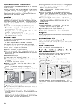 20
Limpar a base do forno e as paredes esmaltadas
Utilizar um pano de limpeza e água quente com um pouco de
sabão ou vinagre.
Em caso de sujidade forte, utilizar um esfregão de aço fino ou
um produto de limpeza específico para fornos. Utilizar apenas
quando o interior do forno estiver frio. Não limpar as
superfícies de auto-limpeza com um esfregão de metal nem
com produtos de limpeza para fornos.
Aqualisis
Para facilitar a limpeza do interior do forno, o aparelho está
equipado com o assistente de limpeza Aqualisis. Através da
vaporização controlada de detergente, é possível amolecer os
restos de sujidade, podendo removê-los mais facilmente, em
seguida.
No caso de haver muita sujidade, pode fazer o seguinte:
■ Deixar actuar o detergente durante algum tempo, antes de
activar o assistente de limpeza
■ Esfregar os pontos sujos com um produto de limpeza, antes
de activar o assistente de limpeza
■ Repetir o modo de funcionamento Aqualisis, quando o
interior do forno tiver arrefecido
Preparação e ligação
O sistema de limpeza Aqualisis só deve ser iniciado quando o
interior do forno estiver frio.
: Perigo de queimaduras e danos na superfície!
Não derramar água no interior do forno enquanto estiver
quente. Produz-se vapor de água, podendo provocar danos no
esmalte devido à mudança da temperatura.
1. Retirar os acessórios do interior do forno.
2. Derramar com cuidado 250 ml de água (não destilada), com
um pouco de detergente para a loiça, na base do interior do
forno (Figura A).
3. Fechar a porta do forno.
4. Programar a função Aqualisis Œ para 270 ºC.
5. Pressionar duas vezes a tecla 0 e programar um tempo de
4 minutos.
O sistema de limpeza está activado.
6. Passados 4 minutos, é emitido um sinal sonoro e o forno
deixa de aquecer.
Colocar o comando de funções na posição zero.
7. Esperar 17 minutos, aproximadamente, até que o interior do
forno arrefeça.
Limpeza posterior e desconexão
Não deixar água derramada durante muito tempo no interior do
forno (p. ex., durante a noite).
1. Abrir a porta do forno e remover a água com a esponja
fornecida (depende do modelo) ou com um pano absorvente
(Figura B).
Se esta esponja não vier incluída com o forno, é possível
adquiri-la através do Serviço de Assistência Técnica ou pela
Internet através do número de material 659774.
2. Limpar o interior do forno com produtos que não danifiquem
o esmalte: um pano, uma escova suave, um esfregão de
plástico ou a esponja fornecida.
Nota: É possível eliminar a sujidade resistente com um
raspador para vidro.
3. Eliminar os restos de cal com um pano humedecido em
vinagre, passar pela mesma área com outro pano com água
limpa e secar com um pano suave. Limpar também debaixo
da junta da porta.
4. Depois de efectuada a limpeza, deixar a porta do forno
aberta durante 1 hora na posição de bloqueio (aprox. 30°),
para que as superfícies esmaltadas do interior do forno
possam secar.
Secagem rápida
1. Depois de efectuada a limpeza, deixar a porta do forno
aberta na posição de bloqueio (aprox. 30°).
2. Programar a função Ar quente " para 50 °C.
3. Decorridos 5 minutos, desligar o forno e fechar a porta.
Função luz
Para facilitar a limpeza do forno, é possível acender a lâmpada
do interior do forno.
Acender a lâmpada do forno
Rodar o comando de funções até à posição N.
A lâmpada acende-se. O comando de temperatura deve estar
desligado.
Apagar a lâmpada do forno
Rodar o comando de funções até à posição Û.
Desmontar e montar as grelhas ou calhas do
lado esquerdo e direito
É possível retirar as grelhas ou calhas do lado esquerdo e
direito, para serem limpas. O forno deve estar frio.
Desmontar as grelhas ou calhas
1. Levantar a grelha ou a calha pela parte da frente e
desmontá-la (figura A).
2. De seguida, puxar completamente a grelha ou a calha e
retirá-la (figura B).
Limpar as grelhas ou calhas com detergente para a loiça e
uma esponja. Para as manchas resistentes recomenda-se uma
escova.
 