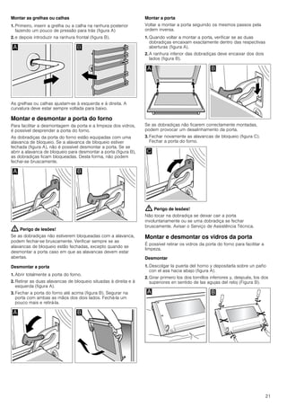 21
Montar as grelhas ou calhas
1. Primeiro, inserir a grelha ou a calha na ranhura posterior
fazendo um pouco de pressão para trás (figura A)
2. e depois introduzir na ranhura frontal (figura B).
As grelhas ou calhas ajustam-se à esquerda e à direita. A
curvatura deve estar sempre voltada para baixo.
Montar e desmontar a porta do forno
Para facilitar a desmontagem da porta e a limpeza dos vidros,
é possível desprender a porta do forno.
As dobradiças da porta do forno estão equipadas com uma
alavanca de bloqueio. Se a alavanca de bloqueio estiver
fechada (figura A), não é possível desmontar a porta. Se se
abrir a alavanca de bloqueio para desmontar a porta (figura B),
as dobradiças ficam bloqueadas. Desta forma, não podem
fechar-se bruscamente.
: Perigo de lesões!
Se as dobradiças não estiverem bloqueadas com a alavanca,
podem fechar-se bruscamente. Verificar sempre se as
alavancas de bloqueio estão fechadas, excepto quando se
desmontar a porta caso em que as alavancas devem estar
abertas.
Desmontar a porta
1. Abrir totalmente a porta do forno.
2. Retirar as duas alavancas de bloqueio situadas à direita e à
esquerda (figura A).
3. Fechar a porta do forno até acima (figura B). Segurar na
porta com ambas as mãos dos dois lados. Fechá-la um
pouco mais e retirá-la.
Montar a porta
Voltar a montar a porta seguindo os mesmos passos pela
ordem inversa.
1. Quando voltar a montar a porta, verificar se as duas
dobradiças encaixam exactamente dentro das respectivas
aberturas (figura A).
2. A ranhura inferior das dobradiças deve encaixar dos dois
lados (figura B).
Se as dobradiças não ficarem correctamente montadas,
podem provocar um desalinhamento da porta.
3. Fechar novamente as alavancas de bloqueio (figura C).
Fechar a porta do forno.
: Perigo de lesões!
Não tocar na dobradiça se deixar cair a porta
involuntariamente ou se uma dobradiça se fechar
bruscamente. Avisar o Serviço de Assistência Técnica.
Montar e desmontar os vidros da porta
É possível retirar os vidros da porta do forno para facilitar a
limpeza.
Desmontar
1. Descolgar la puerta del horno y depositarla sobre un paño
con el asa hacia abajo (figura A).
2. Girar primero los dos tornillos inferiores y, después, los dos
superiores en sentido de las agujas del reloj (Figura B).
 