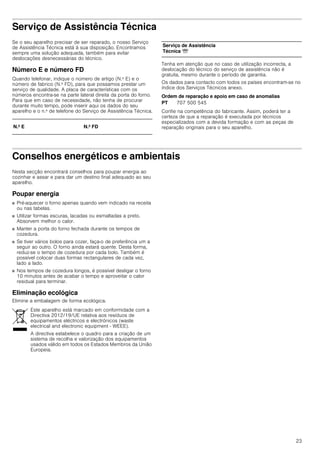 23
Serviço de Assistência Técnica
Se o seu aparelho precisar de ser reparado, o nosso Serviço
de Assistência Técnica está à sua disposição. Encontramos
sempre uma solução adequada, também para evitar
deslocações desnecessárias do técnico.
Número E e número FD
Quando telefonar, indique o número de artigo (N.º E) e o
número de fabrico (N.º FD), para que possamos prestar um
serviço de qualidade. A placa de características com os
números encontra-se na parte lateral direita da porta do forno.
Para que em caso de necessidade, não tenha de procurar
durante muito tempo, pode inserir aqui os dados do seu
aparelho e o n.º de telefone do Serviço de Assistência Técnica.
Tenha em atenção que no caso de utilização incorrecta, a
deslocação do técnico do serviço de assistência não é
gratuita, mesmo durante o período de garantia.
Os dados para contacto com todos os países encontram-se no
índice dos Serviços Técnicos anexo.
Ordem de reparação e apoio em caso de anomalias
Confie na competência do fabricante. Assim, poderá ter a
certeza de que a reparação é executada por técnicos
especializados com a devida formação e com as peças de
reparação originais para o seu aparelho.
Conselhos energéticos e ambientais
Nesta secção encontrará conselhos para poupar energia ao
cozinhar e assar e para dar um destino final adequado ao seu
aparelho.
Poupar energia
■ Pré-aquecer o forno apenas quando vem indicado na receita
ou nas tabelas.
■ Utilizar formas escuras, lacadas ou esmaltadas a preto.
Absorvem melhor o calor.
■ Manter a porta do forno fechada durante os tempos de
cozedura.
■ Se tiver vários bolos para cozer, faça-o de preferência um a
seguir ao outro. O forno ainda estará quente. Desta forma,
reduz-se o tempo de cozedura por cada bolo. Também é
possível colocar duas formas rectangulares de cada vez,
lado a lado.
■ Nos tempos de cozedura longos, é possível desligar o forno
10 minutos antes de acabar o tempo e aproveitar o calor
residual para terminar.
Eliminação ecológica
Elimine a embalagem de forma ecológica.
N.º E N.º FD
Serviço de Assistência
Técnica O
PT 707 500 545
Este aparelho está marcado em conformidade com a
Directiva 2012/19/UE relativa aos resíduos de
equipamentos eléctricos e electrónicos (waste
electrical and electronic equipment - WEEE).
A directiva estabelece o quadro para a criação de um
sistema de recolha e valorização dos equipamentos
usados válido em todos os Estados Membros da União
Europeia.
 