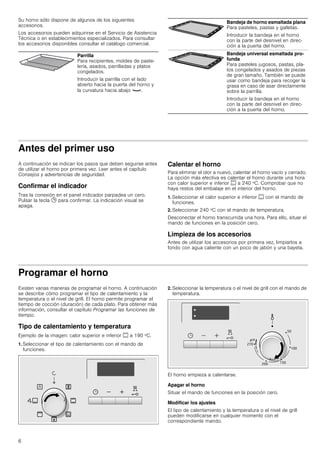 6
Su horno sólo dispone de algunos de los siguientes
accesorios.
Los accesorios pueden adquirirse en el Servicio de Asistencia
Técnica o en establecimientos especializados. Para consultar
los accesorios disponibles consultar el catálogo comercial.
Antes del primer uso
A continuación se indican los pasos que deben seguirse antes
de utilizar el horno por primera vez. Leer antes el capítulo
Consejos y advertencias de seguridad.
Confirmar el indicador
Tras la conexión en el panel indicador parpadea un cero.
Pulsar la tecla 0 para confirmar. La indicación visual se
apaga.
Calentar el horno
Para eliminar el olor a nuevo, calentar el horno vacío y cerrado.
La opción más efectiva es calentar el horno durante una hora
con calor superior e inferior % a 240 ºC. Comprobar que no
haya restos del embalaje en el interior del horno.
1. Seleccionar el calor superior e inferior % con el mando de
funciones.
2. Seleccionar 240 ºC con el mando de temperatura.
Desconectar el horno transcurrida una hora. Para ello, situar el
mando de funciones en la posición cero.
Limpieza de los accesorios
Antes de utilizar los accesorios por primera vez, limpiarlos a
fondo con agua caliente con un poco de jabón y una bayeta.
Programar el horno
Existen varias maneras de programar el horno. A continuación
se describe cómo programar el tipo de calentamiento y la
temperatura o el nivel de grill. El horno permite programar el
tiempo de cocción (duración) de cada plato. Para obtener más
información, consultar el capítulo Programar las funciones de
tiempo.
Tipo de calentamiento y temperatura
Ejemplo de la imagen: calor superior e inferior % a 190 ºC.
1. Seleccionar el tipo de calentamiento con el mando de
funciones.
2. Seleccionar la temperatura o el nivel de grill con el mando de
temperatura.
El horno empieza a calentarse.
Apagar el horno
Situar el mando de funciones en la posición cero.
Modificar los ajustes
El tipo de calentamiento y la temperatura o el nivel de grill
pueden modificarse en cualquier momento con el
correspondiente mando.
Parrilla
Para recipientes, moldes de paste-
lería, asados, parrilladas y platos
congelados.
Introducir la parrilla con el lado
abierto hacia la puerta del horno y
la curvatura hacia abajo ¾.
Bandeja de horno esmaltada plana
Para pasteles, pastas y galletas.
Introducir la bandeja en el horno
con la parte del desnivel en direc-
ción a la puerta del horno.
Bandeja universal esmaltada pro-
funda
Para pasteles jugosos, pastas, pla-
tos congelados y asados de piezas
de gran tamaño. También se puede
usar como bandeja para recoger la
grasa en caso de asar directamente
sobre la parrilla.
Introducir la bandeja en el horno
con la parte del desnivel en direc-
ción a la puerta del horno.
 