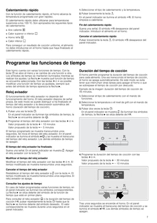7
Calentamiento rápido
Con la función de calentamiento rápido, el horno alcanza la
temperatura programada con gran rapidez.
El calentamiento rápido debe utilizarse para temperaturas
superiores a los 100 ºC. Son apropiados los siguientes tipos
de calentamiento:
■ Aire caliente "
■ Calor superior e inferior %
■ Horno leña 0
■ Calor inferior $
Para conseguir un resultado de cocción uniforme, el alimento
no debe introducirse en el horno hasta que haya finalizado el
calentamiento rápido.
1. Seleccionar el tipo de calentamiento y la temperatura.
2. Pulsar brevemente la tecla i.
En el panel indicador se ilumina el símbolo c. El horno
empieza a calentarse.
Fin del calentamiento rápido
Suena una señal. El símbolo c desaparece del panel
indicador. Introducir el alimento en el horno.
Cancelar el calentamiento rápido
Pulsar brevemente la tecla i. El símbolo c desaparece del
panel indicador.
Programar las funciones de tiempo
Este horno cuenta con varias funciones de tiempo. Con la
tecla 0 se abre el menú y se cambia de una función a otra.
Los símbolos de tiempo se mantienen iluminados mientras se
realizan los ajustes. La flecha N muestra qué función de tiempo
se encuentra seleccionada. Con las teclas @ ó A es posible
modificar una función de tiempo ya ajustada, siempre que
antes del símbolo de tiempo aparezca la flecha N.
Reloj avisador
El funcionamiento del reloj avisador no depende del
funcionamiento del horno. El reloj avisador dispone de señal
propia. De este modo se puede distinguir si ha finalizado el
tiempo del reloj avisador o la desconexión automática del
horno (duración del tiempo de cocción).
1. Pulsar una vez la tecla 0.
En el panel indicador se iluminan los símbolos de tiempo, la
flecha N se encuentra delante de V.
2. Programar el tiempo del reloj avisador con las teclas @ ó A.
Valor propuesto de la tecla @ = 10 minutos
Valor propuesto de la tecla A = 5 minutos
El tiempo programado se muestra transcurridos unos
segundos. Se inicia el tiempo del reloj avisador. En el panel
indicador se ilumina el símbolo NV y se muestra el transcurso
del tiempo del reloj avisador. Los demás símbolos de tiempo
se apagan.
El tiempo del reloj avisador ha finalizado
Suena una señal. En el panel indicador se muestra ‹. Apagar
el reloj avisador con la tecla 0.
Modificar el tiempo del reloj avisador
Modificar el tiempo del reloj avisador con las teclas @ ó A. El
tiempo modificado se muestra transcurridos unos segundos.
Cancelar el tiempo del reloj avisador
Restablecer el tiempo del reloj avisador a ‹ con la tecla A. El
tiempo modificado se muestra transcurridos unos segundos. El
reloj avisador se apaga.
Consultar los ajustes de tiempo
En caso de haber programadas varias funciones de tiempo, en
el panel indicador se iluminan los símbolos correspondientes.
La flecha N se sitúa delante del símbolo de la función de
tiempo que está en primer plano.
Para consultar el reloj avisador V o la duración del tiempo de
cocción x, pulsar repetidamente la tecla 0 hasta que la
flecha N se ilumine delante del símbolo deseado. El valor
correspondiente se muestra durante unos segundos en el
panel indicador.
Duración del tiempo de cocción
El horno permite programar la duración del tiempo de cocción
para cada alimento. Una vez transcurrido el tiempo de cocción,
el horno se apaga automáticamente. De este modo se evita
tener que interrumpir otras tareas para apagar el horno o que
se sobrepase el tiempo de cocción por descuido.
Ejemplo de la imagen: duración del tiempo de cocción de
45 minutos.
1. Seleccionar el tipo de calentamiento con el mando de
funciones.
2. Seleccionar la temperatura o el nivel de grill con el mando de
temperatura.
3. Pulsar dos veces la tecla 0.
En el panel indicador se muestra ‹. Se iluminan los símbolos
de tiempo, la flecha N se sitúa delante de x.
4. Programar la duración del tiempo de cocción con las
teclas @ ó A.
Valor propuesto de la tecla @ = 30 minutos
Valor propuesto de la tecla A = 10 minutos
Tras unos segundos se enciende el horno. En el panel
indicador se muestra el transcurso del tiempo de cocción y se
ilumina el símbolo Nx. Los demás símbolos de tiempo se
apagan.
 