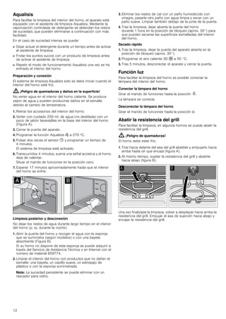 12
Aqualisis
Para facilitar la limpieza del interior del horno, el aparato está
equipado con el asistente de limpieza Aqualisis. Mediante la
vaporización controlada de detergente se ablandan los restos
de suciedad, que pueden eliminarse a continuación con más
facilidad.
En el caso de suciedad intensa se puede:
■ Dejar actuar el detergente durante un tiempo antes de activar
el asistente de limpieza
■ Frotar los puntos sucios con un producto de limpieza antes
de activar el asistente de limpieza
■ Repetir el modo de funcionamiento Aqualisis una vez se ha
enfriado el interior del horno
Preparación y conexión
El sistema de limpieza Aqualisis solo se debe iniciar cuando el
interior del horno esté frio.
: ¡Peligro de quemaduras y daños en la superficie!
No verter agua en el interior del horno caliente. Se produce
vapor de agua y pueden producirse daños en el esmalte
debido al cambio de temperatura.
1. Retirar los accesorios del interior del horno.
2. Verter con cuidado 250 ml. de agua (no destilada) con un
poco de jabón lavavajillas en la base del interior del horno
(Figura A).
3. Cerrar la puerta del aparato.
4. Programar la función Aqualisis Œ a 270 ºC.
5. Pulsar dos veces el sensor 0 y programar un tiempo de
4 minutos.
El sistema de limpieza está activado.
6. Transcurridos 4 minutos, suena una señal acústica y el horno
deja de calentar.
Situar el mando de funciones en la posición cero.
7. Esperar 17 minutos aproximadamente hasta que el interior
del horno se enfríe.
Limpieza posterior y desconexión
No dejar los restos de agua durante largo tiempo en el interior
del horno (p. ej. durante la noche).
1. Abrir la puerta del horno y recoger el agua con la esponja
que se suministra (según modelos) o con una bayeta
absorbente (Figura B).
Si su horno no dispone de esta esponja se puede adquirir a
través del Servicio de Asistencia Técnica o en Internet con el
número de material 659774.
2. Limpiar el interior del horno con productos que no dañen el
esmalte: una bayeta, un cepillo suave, un estropajo de
plástico o con la esponja suministrada.
Nota: La suciedad persistente se puede eliminar con un
rascador para vidrio.
3. Eliminar los restos de cal con un paño humedecido con
vinagre, pasarle otro paño con agua limpia y secar con un
paño suave. Limpiar también debajo de la junta de la puerta.
4. Tras la limpieza, dejar abierta la puerta del horno
durante 1 hora en la posición de bloqueo (aprox. 30°) para
que puedan secarse las superficies esmaltadas del interior
del horno.
Secado rápido
1. Tras la limpieza, dejar la puerta del aparato abierta en la
posición de bloqueo (aprox. 30°).
2. Programar el aire caliente 3D › a 50 °C.
3. Tras 5 minutos, desconectar el aparato y cerrar la puerta.
Función luz
Para facilitar la limpieza del horno es posible conectar la
lámpara del interior del horno.
Conectar la lámpara del horno
Girar el mando de funciones hasta la posición N.
La lámpara se conecta.
Desconectar la lámpara del horno
Girar el mando de funciones hasta la posición Û.
Abatir la resistencia del grill
Para facilitar la limpieza, en algunos hornos se puede abatir la
resistencia del grill.
: ¡Peligro de quemaduras!
El horno debe estar frío.
1. Tirar hacia delante del asa del grill abatible y empujarlo hacia
arriba hasta oír que encaja (figura A).
2. Al mismo tiempo, sujetar la resistencia del grill y abatirla
hacia abajo (figura B).
Una vez finalizada la limpieza, volver a desplazar hacia arriba la
resistencia del grill. Empujar el asa de sujeción hacia abajo y
encajar la resistencia del grill.
 