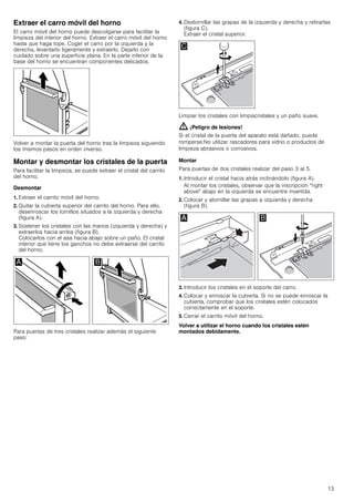 13
Extraer el carro móvil del horno
El carro móvil del horno puede descolgarse para facilitar la
limpieza del interior del horno. Extraer el carro móvil del horno
hasta que haga tope. Coger el carro por la izquierda y la
derecha, levantarlo ligeramente y extraerlo. Dejarlo con
cuidado sobre una superficie plana. En la parte inferior de la
base del horno se encuentran componentes delicados.
Volver a montar la puerta del horno tras la limpieza siguiendo
los mismos pasos en orden inverso.
Montar y desmontar los cristales de la puerta
Para facilitar la limpieza, se puede extraer el cristal del carrito
del horno.
Desmontar
1. Extraer el carrito móvil del horno.
2. Quitar la cubierta superior del carrito del horno. Para ello,
desenroscar los tornillos situados a la izquierda y derecha
(figura A).
3. Sostener los cristales con las manos (izquierda y derecha) y
extraerlos hacia arriba (figura B).
Colocarlos con el asa hacia abajo sobre un paño. El cristal
interior que tiene los ganchos no debe extraerse del carrito
del horno.
Para puertas de tres cristales realizar además el siguiente
paso:
4. Destornillar las grapas de la izquierda y derecha y retirarlas
(figura C).
Extraer el cristal superior.
Limpiar los cristales con limpiacristales y un paño suave.
: ¡Peligro de lesiones!
Si el cristal de la puerta del aparato está dañado, puede
romperse.No utilizar rascadores para vidrio o productos de
limpieza abrasivos o corrosivos.
Montar
Para puertas de dos cristales realizar del paso 3 al 5.
1. Introducir el cristal hacia atrás inclinándolo (figura A).
Al montar los cristales, observar que la inscripción "right
above" abajo en la izquierda se encuentre invertida.
2. Colocar y atornillar las grapas a izquierda y derecha
(figura B).
3. Introducir los cristales en el soporte del carro.
4. Colocar y enroscar la cubierta. Si no se puede enroscar la
cubierta, comprobar que los cristales estén colocados
correctamente en el soporte.
5. Cerrar el carrito móvil del horno.
Volver a utilizar el horno cuando los cristales estén
montados debidamente.
 