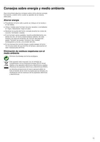 15
Consejos sobre energía y medio ambiente
Aquí encontrará algunos consejos sobre cómo ahorrar energía
horneando y sobre cómo cuidar su aparato de la manera
adecuada.
Ahorrar energía
■ Precalentar el horno sólo cuando se indique en la receta o
en las tablas.
■ Utilizar moldes para hornear oscuros, lacados o esmaltados
en negro. Absorberán mejor el calor.
■ Mantener la puerta del horno cerrada durante los ciclos de
cocción, horneado o asado.
■ Si se hornean varios pasteles, hacerlo preferiblemente uno
detrás de otro. El horno estará todavía caliente. De esta
manera, se reducirá el tiempo de cocción del segundo
pastel. También se pueden introducir dos moldes
rectangulares a la vez, uno al lado del otro.
■ En los tiempos de cocción largos, puede apagar el horno
10 minutos antes de que termine el tiempo y aprovechar el
calor residual para terminar.
Eliminación de residuos respetuosa con el
medio ambiente
Eliminar el embalaje de forma ecológica.
Este aparato está marcado con el símbolo de
cumplimiento con la Directiva Europea 2012/19/UE
relativa a los aparatos eléctricos y electrónicos usados
(Residuos de aparatos eléctricos y electrónicos RAEE).
La directiva proporciona el marco general válido en
todo el ámbito de la Unión Europea para la retirada y la
reutilización de los residuos de los aparatos eléctricos
y electrónicos.
 