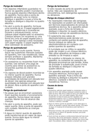 17
Perigo de incêndio!
■ Os objectos inflamáveis guardados no
interior do aparelho podem incendiar-se.
Nunca guarde objectos inflamáveis dentro
do aparelho. Nunca abra a porta do
aparelho se surgir fumo no interior.
Desligue o aparelho e puxe a ficha da
tomada ou desligue o disjuntor no quadro
eléctrico.
Perigo de incêndio!
■ Ao abrir a porta do aparelho, forma-se
uma corrente de ar. O papel vegetal pode
tocar nas resistências e incendiar-se.
Durante o pré-aquecimento, nunca
coloque papel vegetal solto no acessório.
Coloque sempre um recipiente ou uma
forma em cima do papel vegetal para o
segurar. Forre apenas a área necessária
com papel vegetal. O papel vegetal não
deve sobressair do acessório.
Perigo de queimaduras!
■ O aparelho fica muito quente. Nunca
toque nas superfícies interiores quentes
do aparelho, nem nas resistências. Deixe
sempre arrefecer o aparelho. Mantenha
as crianças afastadas.
Perigo de queimaduras!
■ Os acessórios ou recipientes ficam muito
quentes. Use sempre uma pega de
cozinha para retirar os acessórios ou
recipientes quentes do interior do
aparelho.
Perigo de queimaduras!
■ Os vapores de álcool podem incendiar-se
no interior quente do aparelho. Nunca
prepare refeições com grandes
quantidades de bebidas com elevado teor
de álcool. Use apenas pequenas
quantidades de bebidas com elevado teor
de álcool. Abra a porta do aparelho com
cuidado.
Perigo de queimaduras!
■ As peças que se encontram acessíveis
ficam quentes durante o funcionamento
do aparelho. Nunca toque nas peças
quentes. Manter fora do alcance das
crianças.
Perigo de queimaduras!
■ Ao abrir a porta do aparelho, pode sair
vapor quente. Abra a porta do aparelho
com cuidado. Mantenha as crianças
afastadas.
Perigo de queimaduras!
■ A água no interior quente do aparelho
pode transformar-se em vapor de água
quente. Nunca deite água no interior
quente do aparelho.
Perigo de ferimentos!
O vidro riscado da porta do aparelho pode
rachar. Não use raspadores de
vitrocerâmica, nem detergentes agressivos
ou abrasivos.
Perigo de choque eléctrico!
■ As reparações indevidas são perigosas.
As reparações só podem ser efectuadas
por técnicos especializados do serviço de
assistência técnica. Se o aparelho estiver
avariado, puxe a ficha da tomada ou
desligue o disjuntor no quadro eléctrico.
Contacte o serviço de assistência técnica.
Perigo de choque eléctrico!
■ O isolamento dos cabos de
electrodomésticos pode derreter em
contacto com partes quentes do aparelho.
Nunca coloque os cabos de
electrodomésticos em contacto com
partes quentes do aparelho.
Perigo de choque eléctrico!
■ A humidade que se infiltra no aparelho
pode dar origem a um choque eléctrico.
Não utilize aparelhos de limpeza a alta
pressão ou de limpeza a vapor.
Perigo de choque eléctrico!
■ Ao substituir a lâmpada no interior do
aparelho, os contactos do casquilho da
lâmpada encontram-se sob tensão. Antes
de proceder à substituição, puxe a ficha
da tomada ou desligue o disjuntor no
quadro eléctrico.
Perigo de choque eléctrico!
■ Um aparelho avariado pode causar
choques eléctricos. Nunca ligue um
aparelho avariado. Puxe a ficha da
tomada ou desligue o disjuntor no quadro
eléctrico. Contacte o Serviço de
Assistência Técnica.
Causas de danos
Atenção!
■ Acessórios, película, papel vegetal ou recipientes sobre a
base do forno: não coloque quaisquer acessórios sobre a
base do forno. Não forre a base do forno com película, seja
de que tipo for, nem com papel vegetal. Não pouse
recipientes na base do forno se tiver regulado uma
temperatura superior a 50 ºC. Provoca retenção do calor. Os
tempos de cozedura e de assadura deixam de ser os
mesmos e danifica o esmalte.
■ Água no interior quente do aparelho: nunca deite água no
interior do aparelho, quando este estiver quente. Cria vapor
de água. A mudança de temperatura pode danificar o
esmalte.
■ Alimentos húmidos: não guarde alimentos húmidos durante
muito tempo no interior do aparelho fechado, pois pode
danificar o esmalte.
■ Sumo de fruta: se estiver a confeccionar bolos de fruta muito
sumarenta, não encha demasiado o tabuleiro. O sumo de
fruta que pinga do tabuleiro deixa manchas que nunca mais
saem. Se possível, utilize o tabuleiro universal mais fundo.
 