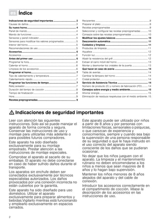 2
Û Índice[es]Instruccionesdeuso
Indicaciones de seguridad importantes .................................. 2
Causas de daños................................................................................3
Su nuevo horno.......................................................................... 4
Panel de mando..................................................................................4
Mando de funciones ..........................................................................4
Sensores y panel indicador..............................................................5
Sensores para modificar los valores programados.....................5
Interior del horno.................................................................................5
Recomendaciones de uso................................................................5
Accesorios.................................................................................. 6
Accesorios ...........................................................................................6
Antes del primer uso ................................................................. 6
Programar la hora...............................................................................6
Calentar el horno ................................................................................6
Limpieza de los accesorios ..............................................................6
Programar el horno.................................................................... 7
Tipo de calentamiento y temperatura.............................................7
Calentamiento rápido.........................................................................7
Programar las funciones de tiempo......................................... 7
Reloj avisador......................................................................................7
Duración del tiempo de cocción .....................................................8
Tiempo de finalización.......................................................................8
Hora.......................................................................................................9
Recetas preprogramadas.......................................................... 9
Recipientes ..........................................................................................9
Preparar el plato .................................................................................9
Recetas preprogramadas .................................................................9
Seleccionar y configurar las recetas preprogramadas ............ 10
Consejos sobre las recetas preprogramadas ...........................10
Modificar los ajustes básicos................................................. 10
Desconexión automática......................................................... 11
Cuidados y limpieza ................................................................ 11
Productos de limpieza ....................................................................11
Aqualisis ............................................................................................12
Función luz........................................................................................12
Abatir la resistencia del grill ..........................................................12
Extraer el carro móvil del horno ...................................................13
Montar y desmontar los cristales de la puerta ..........................13
Qué hacer en caso de avería .................................................. 14
Tabla de averías...............................................................................14
Cambiar la lámpara del horno ......................................................14
Cristal protector................................................................................14
Servicio de Asistencia Técnica .............................................. 14
Número de producto (E) y número de fabricación (FD).......... 14
Consejos sobre energía y medio ambiente........................... 15
Ahorrar energía ................................................................................15
Eliminación de residuos respetuosa con el medio ambiente. 15
: Indicaciones de seguridad importantes
Leer con atención las siguientes
instrucciones. Solo así se puede manejar el
aparato de forma correcta y segura.
Conservar las instrucciones de uso y
montaje para utilizarlas más adelante o
para posibles futuros compradores.
Este aparato ha sido diseñado
exclusivamente para su montaje
empotrado. Prestar atención a las
instrucciones de montaje especiales.
Comprobar el aparato al sacarlo de su
embalaje. El aparato no debe conectarse
en caso de haber sufrido daños durante el
transporte.
Los aparatos sin enchufe deben ser
conectados exclusivamente por técnicos
especialistas autorizados. Los daños
provocados por una conexión incorrecta no
están cubiertos por la garantía.
Este aparato ha sido diseñado para uso
doméstico. Utilizar el aparato
exclusivamente para preparar alimentos y
bebidas.Vigilarlo mientras está funcionando
y emplearlo exclusivamente en espacios
cerrados.
Este aparato puede ser utilizado por niños
a partir de 8 años y por personas con
limitaciones físicas, sensoriales o psíquicas,
o que carezcan de experiencia y
conocimientos, siempre y cuando sea bajo
la supervisión de una persona responsable
de su seguridad o que le haya instruido en
el uso correcto del aparato siendo
consciente de los daños que se pudieran
ocasionar.
No dejar que los niños jueguen con el
aparato. La limpieza y el mantenimiento
rutinario no deben encomendarse a los
niños a menos que sean mayores de 8
años y lo hagan bajo supervisión.
Mantener los niños menores de 8 años
alejados del aparato y del cable de
conexión.
Introducir los accesorios correctamente en
el compartimento de cocción. Véase la
descripción de los accesorios en las
instrucciones de uso.
 