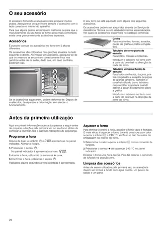 20
O seu acessório
O acessório fornecido é adequado para preparar muitos
pratos. Assegure-se de que insere sempre o acessório com o
lado correcto no interior do aparelho.
Para que alguns pratos ainda fiquem melhores ou para que o
manuseamento do seu forno se torne ainda mais confortável,
existe uma grande oferta de acessórios especiais.
Acessórios
É possível colocar os acessórios no forno em 5 alturas
diferentes.
Os acessórios são colocados nos ganchos situados no lado
esquerdo e direito. Ao instalar um acessório, assegurar-se de
que os mesmos se encontram correctamente fixos nos
ganchos antes de os soltar, dado que, em caso contrário,
poderiam cair.
Se os acessórios aquecerem, podem deformar-se. Depois de
arrefecidos, desaparece a deformação sem afectar o
funcionamento.
O seu forno só está equipado com alguns dos seguintes
acessórios.
Os acessórios podem ser adquiridos através do Serviço de
Assistência Técnica ou em estabelecimentos especializados.
Ver quais os acessórios disponíveis no catálogo comercial.
Antes da primeira utilização
Aqui encontrará informações acerca dos passos a seguir antes
de preparar refeições pela primeira vez no seu forno. Antes de
começar a cozinhar, leia o capítulo Indicações de segurança.
Programar a hora
Depois de ligar, o símbolo 0 e ‹:‹‹ acendem-se no painel
indicador. Acertar o relógio.
1. Pressionar o sensor 0.
No painel indicador é apresentada a hora ‚ƒ:‹‹.
2. Acertar a hora, utilizando os sensores @ ou A.
3. Confirmar a hora, utilizando o sensor 0.
Passados alguns segundos a hora acertada é apresentada.
Aquecer o forno
Para eliminar o cheiro a novo, aquecer o forno vazio e fechado.
O mais eficaz é aquecer o forno durante uma hora com calor
superior e inferior % a 240 °C. Verificar se não há restos da
embalagem no interior do forno.
1. Seleccionar o calor superior e inferior % com o comando de
funções.
2. Pressionar o sensor @ até aparecer 240 °C no painel
indicador.
Desligar o forno uma hora depois. Para tal, colocar o comando
de funções na posição zero.
Limpeza dos acessórios
Antes de serem utilizados pela primeira vez, os acessórios
devem ser limpos a fundo com água quente, um pouco de
sabão e um pano.
Grelha
Para recipientes, formas, assados,
peças de grelha e pratos congela-
dos.
Tabuleiro de forno plano de
esmalte
Para bolos, massas e bolachas.
Introduzir o tabuleiro no forno com
a parte do desnível na direcção da
porta do forno.
Tabuleiro universal fundo de
esmalte
Para bolos molhados, doçaria, pra-
tos congelados e assados de peças
de grande tamanho. Também é
possível utilizá-lo como tabuleiro
para recolher a gordura quando
estiver a assar directamente sobre
a grelha.
Introduzir o tabuleiro no forno com
a parte do desnível na direcção da
porta do forno.
 