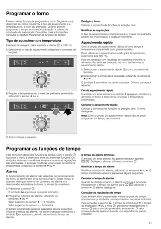 21
Programar o forno
Existem várias formas de programar o forno. Segue-se uma
descrição de como programar o tipo de aquecimento e a
temperatura ou o nível do grelhador. O forno permite
programar o tempo de cozedura (duração) e a hora de
conclusão de cada prato. Para obter mais informações,
consultar o capítulo Programar as funções de tempo.
Tipo de aquecimento e temperatura
Exemplo da imagem: calor superior e inferior % a 190 °C.
1. Seleccionar o tipo de aquecimento utilizando o comando de
funções.
2. Regular a temperatura ou o nível do grelhador pretendido
utilizando o sensor @ ou A.
O forno começa a aquecer.
Desligar o forno
Colocar o comando de funções na posição zero.
Modificar as regulações
O tipo de aquecimento e a temperatura ou o nível do grelhador
podem ser modificados a qualquer momento.
Aquecimento rápido
Com a função de aquecimento rápido, o forno atinge a
temperatura programada com grande rapidez.
Deve utilizar-se o aquecimento rápido para temperaturas
superiores aos 100 °C.
Para se conseguir um resultado de cozedura uniforme, o
alimento não deve ser colocado no forno até terminar o
aquecimento rápido.
1. Seleccionar o aquecimento rápido J com o comando de
funções.
2. Seleccionar a temperatura desejada, utilizando os sensores
@ e A.
O símbolo s acende-se no painel indicador. O forno começa a
aquecer.
Fim do aquecimento rápido
É emitido um sinal sonoro e o símbolo s apaga-se. Introduzir o
alimento no forno e seleccionar a função e temperatura
pretendidas.
Cancelar o aquecimento rápido
Colocar o comando de funções na posição zero. O forno
desliga-se.
Nota: Com a função de aquecimento rápido não se pode
programar um tempo de cozedura.
Programar as funções de tempo
Este forno tem diferentes funções de tempo. Com o sensor 0
activa-se o menu e alterna-se entre as diferentes funções. Os
símbolos de tempo mantêm-se acesos enquanto as regulações
são efectuadas. É possível modificar uma função de tempo já
programada, utilizando os sensores @ ou A.
Alarme
O funcionamento do alarme não depende do funcionamento
do forno. O alarme tem sinal sonoro próprio. Deste modo, é
possível distinguir entre o fim do tempo do alarme e a
desconexão automática do forno (o tempo de cozedura).
1. Pressionar o sensor 0.
O símbolo V acende-se no painel indicador.
2. Programar o tempo do alarme, utilizando os
sensores @ ou A.
Valor sugerido do sensor @ = 10 minutos
Valor sugerido do sensor A = 5 minutos
O tempo programado aparece passados alguns segundos.
Inicia-se o tempo do alarme. No painel indicador acende-se o
símbolo V e aparece o período decorrido do tempo do
alarme.
O tempo do alarme terminou
É emitido um sinal sonoro. No painel indicador aparece
‹‹:‹‹. Desligar o alarme, utilizando o sensor 0.
Modificar o tempo do alarme
Modificar o tempo do alarme, utilizando os sensores @ ou A. O
tempo modificado aparece passados alguns segundos.
Cancelar o tempo do alarme
Quando se desliga o forno, o alarme continua a funcionar.
Restabelecer o tempo do alarme para ‹‹:‹‹ utilizando o
sensor A. O alarme desliga-se.
Consultar as regulações de tempo
Caso tenham sido programadas várias funções de tempo,
acendem-se os símbolos correspondentes, no painel indicador.
Para consultar o alarme V, o tempo de cozedura x, o tempo
de finalização y ou a hora 0, pressionar repetidamente o
sensor 0 até o símbolo pretendido se acender. O valor
correspondente aparece durante uns segundos no painel
indicador.
 