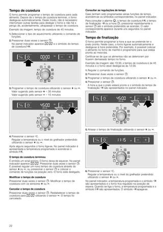 22
Tempo de cozedura
O forno permite programar o tempo de cozedura para cada
alimento. Depois de o tempo de cozedura terminar, o forno
desliga-se automaticamente. Deste modo, não é necessário
interromper outras tarefas para desligar o forno e não há o
perigo de, acidentalmente, ultrapassar o tempo de cozedura.
Exemplo da imagem: tempo de cozedura de 45 minutos.
1. Seleccionar o tipo de aquecimento utilizando o comando de
funções.
2. Pressionar duas vezes o sensor 0.
No painel indicador aparece ‹‹:‹‹ e o símbolo do tempo
de cozedura x.
3. Programar o tempo de cozedura utilizando o sensor @ ou A.
Valor sugerido pelo sensor @ = 30 minutos
Valor sugerido pelo sensor A = 10 minutos
4. Pressionar o sensor ºC.
Regular a temperatura ou o nível do grelhador pretendido
utilizando o sensor @ ou A.
Após alguns segundos o forno liga-se. No painel indicador é
apresentada a temperatura programada e acende-se o
símbolo x.
O tempo de cozedura terminou
É emitido um sinal sonoro. O forno deixa de aquecer. No painel
indicador aparece ‹‹:‹‹. Pressionar duas vezes o sensor 0.
É possível regular um novo tempo de cozedura através do
sensor @ ou A, ou pressionar o sensor 0 e colocar o
comando de funções na posição zero. O forno está desligado.
Modificar o tempo de cozedura
Pressionar duas vezes o sensor 0. Modificar o tempo de
cozedura com os sensores @ ou A.
Cancelar o tempo de cozedura
Pressionar duas vezes o sensor 0. Restabelecer o tempo de
cozedura para ‹‹:‹‹ utilizando o sensor A. O tempo foi
cancelado.
Consultar as regulações de tempo
Caso tenham sido programadas várias funções de tempo,
acendem-se os símbolos correspondentes, no painel indicador.
Para consultar o alarme V, o tempo de cozedura x, o tempo
de finalização y ou a hora 0, pressionar repetidamente o
sensor 0 até o símbolo pretendido se acender. O valor
correspondente aparece durante uns segundos no painel
indicador.
Tempo de finalização
O forno permite programar a hora a que se pretende ter o
prato pronto. Neste caso, o forno liga-se automaticamente e
desliga-se à hora pretendida. Por exemplo, é possível colocar
o alimento no forno de manhã e programá-lo para que esteja
pronto ao meio-dia.
Certificar-se de que os alimentos não se deterioram por
ficarem demasiado tempo no forno.
Exemplo da imagem: são 10:30, o tempo de cozedura é de 45
minutos e o forno deve desligar-se às 12:30.
1. Regular o comando de funções.
2. Pressionar duas vezes o sensor 0.
3. Programar o tempo de cozedura utilizando o sensor @ ou A.
4. Pressionar o sensor 0.
A hora a que o prato estará pronto e o símbolo do tempo de
finalização y são apresentados no painel indicador.
5. Atrasar o tempo de finalização utilizando o sensor @ ou A.
6. Pressionar o sensor ºC.
Regular a temperatura ou o nível do grelhador pretendido
utilizando o sensor @ ou A.
No painel indicador, a temperatura programada e o símbolo y
são apresentados e o forno fica regulado na posição de
espera. Quando se liga o forno, a temperatura programada e o
símbolo x são apresentados. O símbolo y apaga-se.
 