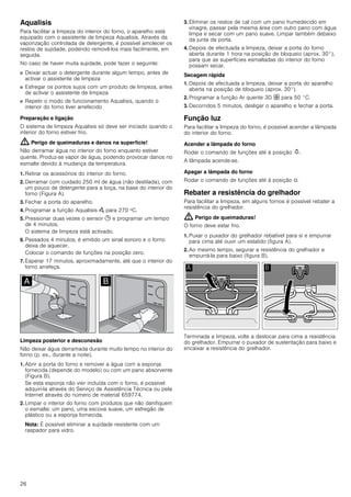 26
Aqualisis
Para facilitar a limpeza do interior do forno, o aparelho está
equipado com o assistente de limpeza Aqualisis. Através da
vaporização controlada de detergente, é possível amolecer os
restos de sujidade, podendo removê-los mais facilmente, em
seguida.
No caso de haver muita sujidade, pode fazer o seguinte:
■ Deixar actuar o detergente durante algum tempo, antes de
activar o assistente de limpeza
■ Esfregar os pontos sujos com um produto de limpeza, antes
de activar o assistente de limpeza
■ Repetir o modo de funcionamento Aqualisis, quando o
interior do forno tiver arrefecido
Preparação e ligação
O sistema de limpeza Aqualisis só deve ser iniciado quando o
interior do forno estiver frio.
: Perigo de queimaduras e danos na superfície!
Não derramar água no interior do forno enquanto estiver
quente. Produz-se vapor de água, podendo provocar danos no
esmalte devido à mudança da temperatura.
1. Retirar os acessórios do interior do forno.
2. Derramar com cuidado 250 ml de água (não destilada), com
um pouco de detergente para a loiça, na base do interior do
forno (Figura A).
3. Fechar a porta do aparelho.
4. Programar a função Aqualisis Œ para 270 ºC.
5. Pressionar duas vezes o sensor 0 e programar um tempo
de 4 minutos.
O sistema de limpeza está activado.
6. Passados 4 minutos, é emitido um sinal sonoro e o forno
deixa de aquecer.
Colocar o comando de funções na posição zero.
7. Esperar 17 minutos, aproximadamente, até que o interior do
forno arrefeça.
Limpeza posterior e desconexão
Não deixar água derramada durante muito tempo no interior do
forno (p. ex., durante a noite).
1. Abrir a porta do forno e remover a água com a esponja
fornecida (depende do modelo) ou com um pano absorvente
(Figura B).
Se esta esponja não vier incluída com o forno, é possível
adquiri-la através do Serviço de Assistência Técnica ou pela
Internet através do número de material 659774.
2. Limpar o interior do forno com produtos que não danifiquem
o esmalte: um pano, uma escova suave, um esfregão de
plástico ou a esponja fornecida.
Nota: É possível eliminar a sujidade resistente com um
raspador para vidro.
3. Eliminar os restos de cal com um pano humedecido em
vinagre, passar pela mesma área com outro pano com água
limpa e secar com um pano suave. Limpar também debaixo
da junta da porta.
4. Depois de efectuada a limpeza, deixar a porta do forno
aberta durante 1 hora na posição de bloqueio (aprox. 30°),
para que as superfícies esmaltadas do interior do forno
possam secar.
Secagem rápida
1. Depois de efectuada a limpeza, deixar a porta do aparelho
aberta na posição de bloqueio (aprox. 30°).
2. Programar a função Ar quente 3D › para 50 °C.
3. Decorridos 5 minutos, desligar o aparelho e fechar a porta.
Função luz
Para facilitar a limpeza do forno, é possível acender a lâmpada
do interior do forno.
Acender a lâmpada do forno
Rodar o comando de funções até à posição N.
A lâmpada acende-se.
Apagar a lâmpada do forno
Rodar o comando de funções até à posição Û.
Rebater a resistência do grelhador
Para facilitar a limpeza, em alguns fornos é possível rebater a
resistência do grelhador.
: Perigo de queimaduras!
O forno deve estar frio.
1. Puxar o puxador do grelhador rebatível para si e empurrar
para cima até ouvir um estalido (figura A).
2. Ao mesmo tempo, segurar a resistência do grelhador e
empurrá-la para baixo (figura B).
Terminada a limpeza, volte a deslocar para cima a resistência
do grelhador. Empurrar o puxador de sustentação para baixo e
encaixar a resistência do grelhador.
 