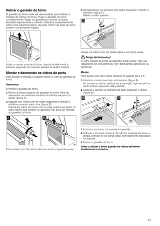27
Retirar o gavetão do forno
O gavetão do forno pode ser desmontado para facilitar a
limpeza do interior do forno. Puxar o gavetão do forno
completamente. Pegar no gavetão por ambos os lados,
levantá-lo ligeiramente e retirá-lo. Colocá-lo cuidadosamente
sobre uma superfície plana. Na parte inferior da base do forno
existem componentes frágeis.
Voltar a montar a porta do forno, depois de efectuada a
limpeza, seguindo os mesmos passos na ordem inversa.
Montar e desmontar os vidros da porta
Para facilitar a limpeza, é possível retirar o vidro do gavetão do
forno.
Desmontar
1. Retirar o gavetão do forno.
2. Retirar a tampa superior do gavetão do forno. Para tal,
desapertar os parafusos situados dos lados esquerdo e
direito (figura A).
3. Segurar nos vidros com as mãos (esquerda e direita) e
retirá-los puxando para cima (figura B).
Colocá-los sobre um pano com a pega virada para baixo. O
vidro interior que contém os ganchos não deve ser retirado
do gavetão do forno.
Para portas com três vidros efectuar ainda o seguinte passo:
4. Desaparafusar os grampos dos lados esquerdo e direito, e
retirá-los (figura C).
Retirar o vidro superior.
Limpar os vidros com um limpa-vidros e um pano suave.
: Perigo de ferimentos!
O vidro riscado da porta do aparelho pode rachar. Não use
raspadores de vitrocerâmica, nem detergentes agressivos ou
abrasivos.
Montar
Para portas com dois vidros efectuar os passos de 3 a 5.
1. Introduzir o vidro para trás, inclinando-o (figura A).
Ao montar os vidros, verificar se a inscrição "right above" no
canto inferior esquerdo está invertida.
2. Colocar e apertar os grampos do lado esquerdo e direito
(figura B).
3. Introduzir os vidros no suporte do gavetão.
4. Colocar e enroscar a tampa. Se não for possível enroscar a
tampa, verificar se os vidros estão correctamente colocados
no suporte.
5. Fechar o gavetão do forno.
Voltar a utilizar o forno quando os vidros estiverem
devidamente montados.
 