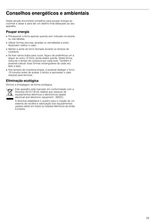 29
Conselhos energéticos e ambientais
Nesta secção encontrará conselhos para poupar energia ao
cozinhar e assar e para dar um destino final adequado ao seu
aparelho.
Poupar energia
■ Pré-aquecer o forno apenas quando vem indicado na receita
ou nas tabelas.
■ Utilizar formas escuras, lacadas ou esmaltadas a preto.
Absorvem melhor o calor.
■ Manter a porta do forno fechada durante os tempos de
cozedura.
■ Se tiver vários bolos para cozer, faça-o de preferência um a
seguir ao outro. O forno ainda estará quente. Desta forma,
reduz-se o tempo de cozedura por cada bolo. Também é
possível colocar duas formas rectangulares de cada vez,
lado a lado.
■ Nos tempos de cozedura longos, é possível desligar o forno
10 minutos antes de acabar o tempo e aproveitar o calor
residual para terminar.
Eliminação ecológica
Elimine a embalagem de forma ecológica.
Este aparelho está marcado em conformidade com a
Directiva 2012/19/UE relativa aos resíduos de
equipamentos eléctricos e electrónicos (waste
electrical and electronic equipment - WEEE).
A directiva estabelece o quadro para a criação de um
sistema de recolha e valorização dos equipamentos
usados válido em todos os Estados Membros da União
Europeia.
 