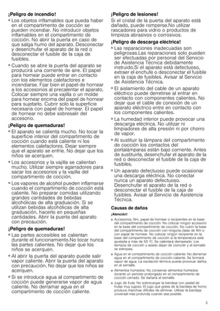3
¡Peligro de incendio!
■ Los objetos inflamables que pueda haber
en el compartimento de cocción se
pueden incendiar. No introducir objetos
inflamables en el compartimento de
cocción. No abrir la puerta en caso de
que salga humo del aparato. Desconectar
y desenchufar el aparato de la red o
desconectar el fusible de la caja de
fusibles.
¡Peligro de incendio!
■ Cuando se abre la puerta del aparato se
producirá una corriente de aire. El papel
para hornear puede entrar en contacto
con los elementos calefactores e
incendiarse. Fijar bien el papel de hornear
a los accesorios al precalentar el aparato.
Colocar siempre una vajilla o un molde
para hornear encima del papel de hornear
para sujetarlo. Cubrir solo la superficie
necesaria con papel de hornear. El papel
de hornear no debe sobresalir del
accesorio.
¡Peligro de quemaduras!
■ El aparato se calienta mucho. No tocar la
superficie interior del compartimento de
cocción cuando está caliente ni los
elementos calefactores. Dejar siempre
que el aparato se enfríe. No dejar que los
niños se acerquen.
¡Peligro de quemaduras!
■ Los accesorios y la vajilla se calientan
mucho. Utilizar siempre agarradores para
sacar los accesorios y la vajilla del
compartimento de cocción.
¡Peligro de quemaduras!
■ Los vapores de alcohol pueden inflamarse
cuando el compartimento de cocción está
caliente. No preparar comidas utilizando
grandes cantidades de bebidas
alcohólicas de alta graduación. Si se
utilizan bebidas alcohólicas de alta
graduación, hacerlo en pequeñas
cantidades. Abrir la puerta del aparato
con precaución.
¡Peligro de quemaduras!
■ Las partes accesibles se calientan
durante el funcionamiento.No tocar nunca
las partes calientes. No dejar que los
niños se acerquen.
¡Peligro de quemaduras!
■ Al abrir la puerta del aparato puede salir
vapor caliente. Abrir la puerta del aparato
con precaución. No dejar que los niños se
acerquen.
¡Peligro de quemaduras!
■ Si se introduce agua al compartimento de
cocción puede generarse vapor de agua
caliente. No derramar agua en el
compartimento de cocción caliente.
¡Peligro de lesiones!
Si el cristal de la puerta del aparato está
dañado, puede romperse.No utilizar
rascadores para vidrio o productos de
limpieza abrasivos o corrosivos.
¡Peligro de descarga eléctrica!
■ Las reparaciones inadecuadas son
peligrosas.Las reparaciones solo pueden
ser efectuadas por personal del Servicio
de Asistencia Técnica debidamente
instruido.Si el aparato está defectuoso,
extraer el enchufe o desconectar el fusible
en la caja de fusibles. Avisar al Servicio
de Asistencia Técnica.
¡Peligro de descarga eléctrica!
■ El aislamiento del cable de un aparato
eléctrico puede derretirse al entrar en
contacto con componentes calientes. No
dejar que el cable de conexión de un
aparato eléctrico entre en contacto con
los componentes calientes.
¡Peligro de descarga eléctrica!
■ La humedad interior puede provocar una
descarga eléctrica. No utilizar ni
limpiadores de alta presión ni por chorro
de vapor.
¡Peligro de descarga eléctrica!
■ Al sustituir la lámpara del compartimento
de cocción los contactos del
portalámparas están bajo corriente. Antes
de sustituirla, desenchufar el aparato de la
red o desconectar el fusible de la caja de
fusibles.
¡Peligro de descarga eléctrica!
■ Un aparato defectuoso puede ocasionar
una descarga eléctrica. No conectar
nunca un aparato defectuoso.
Desenchufar el aparato de la red o
desconectar el fusible de la caja de
fusibles. Avisar al Servicio de Asistencia
Técnica.
Causas de daños
¡Atención!
■ Accesorios, film, papel de hornear o recipientes en la base
del compartimento de cocción: No colocar ningún accesorio
en la base del compartimento de cocción. No cubrir la base
del compartimento de cocción con ninguna clase de film o
con papel de hornear. No colocar ningún recipiente en la
base del compartimento de cocción si la temperatura está
ajustada a más de 50 ºC. Se calentará demasiado. Los
tiempos de cocción y asado dejan de coincidir y el esmalte
se estropea.
■ Agua en el compartimento de cocción caliente: No derramar
agua en el compartimento de cocción caliente. Se formará
vapor de agua. La oscilación térmica puede provocar daños
en el esmalte.
■ Alimentos húmedos: No conservar alimentos húmedos
durante un período prolongado en el compartimento de
cocción cerrado. Se dañaría el esmalte.
■ Jugo de fruta: No sobrecargar la bandeja con pastel de
frutas muy jugoso. El jugo que gotea de la bandeja de horno
produce manchas difíciles de eliminar. Utilizar la bandeja
universal más profunda cuando sea posible.
 