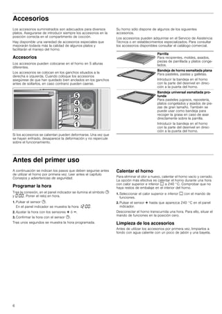 6
Accesorios
Los accesorios suministrados son adecuados para diversos
platos. Asegurarse de introducir siempre los accesorios en la
posición correcta en el compartimento de cocción.
Hay disponible una variedad de accesorios especiales que
mejorarán todavía más la calidad de algunos platos y
facilitarán el manejo del horno.
Accesorios
Los accesorios pueden colocarse en el horno en 5 alturas
diferentes.
Los accesorios se colocan en los ganchos situados a la
derecha e izquierda. Cuando coloque los accesorios
asegúrese de que han quedado bien anclados en los ganchos
antes de soltarlos, en caso contrario pueden caerse.
Si los accesorios se calientan pueden deformarse. Una vez que
se hayan enfriado, desaparece la deformación y no repercute
sobre el funcionamiento.
Su horno sólo dispone de algunos de los siguientes
accesorios.
Los accesorios pueden adquirirse en el Servicio de Asistencia
Técnica o en establecimientos especializados. Para consultar
los accesorios disponibles consultar el catálogo comercial.
Antes del primer uso
A continuación se indican los pasos que deben seguirse antes
de utilizar el horno por primera vez. Leer antes el capítulo
Consejos y advertencias de seguridad.
Programar la hora
Tras la conexión, en el panel indicador se ilumina el símbolo 0
y ‹:‹‹. Poner el reloj en hora.
1. Pulsar el sensor 0.
En el panel indicador se muestra la hora ‚ƒ:‹‹.
2. Ajustar la hora con los sensores @ ó A.
3. Confirmar la hora con el sensor 0.
Tras unos segundos se muestra la hora programada.
Calentar el horno
Para eliminar el olor a nuevo, calentar el horno vacío y cerrado.
La opción más efectiva es calentar el horno durante una hora
con calor superior e inferior % a 240 °C. Comprobar que no
haya restos de embalaje en el interior del horno.
1. Seleccionar el calor superior e inferior % con el mando de
funciones.
2. Pulsar el sensor @ hasta que aparezca 240 °C en el panel
indicador.
Desconectar el horno transcurrida una hora. Para ello, situar el
mando de funciones en la posición cero.
Limpieza de los accesorios
Antes de utilizar los accesorios por primera vez, limpiarlos a
fondo con agua caliente con un poco de jabón y una bayeta.
Parrilla
Para recipientes, moldes, asados,
piezas de parrillada y platos conge-
lados.
Bandeja de horno esmaltada plana
Para pasteles, pastas y galletas.
Introducir la bandeja en el horno
con la parte del desnivel en direc-
ción a la puerta del horno.
Bandeja universal esmaltada pro-
funda
Para pasteles jugosos, repostería,
platos congelados y asados de pie-
zas de gran tamaño. También se
puede usar como bandeja para
recoger la grasa en caso de asar
directamente sobre la parrilla.
Introducir la bandeja en el horno
con la parte del desnivel en direc-
ción a la puerta del horno.
 