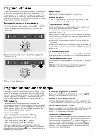 7
Programar el horno
Existen varias maneras de programar el horno. A continuación
se describe cómo programar el tipo de calentamiento y la
temperatura o el nivel de grill. El horno permite programar el
tiempo de cocción (duración) y el tiempo de finalización de
cada plato. Para obtener más información, consultar el capítulo
Programar las funciones de tiempo.
Tipo de calentamiento y temperatura
Ejemplo de la imagen: calor superior e inferior % a 190 °C.
1. Seleccionar el tipo de calentamiento con el mando de
funciones.
2. Ajustar la temperatura o el nivel de grill deseado con los
sensores @ ó A.
El horno empieza a calentarse.
Apagar el horno
Situar el mando de funciones en la posición cero.
Modificar los ajustes
El tipo de calentamiento y la temperatura o el nivel de grill
pueden modificarse en cualquier momento.
Calentamiento rápido
Con la función de calentamiento rápido, el horno alcanza la
temperatura programada con gran rapidez.
El calentamiento rápido debe utilizarse para temperaturas
superiores a los 100 °C.
Para conseguir un resultado de cocción uniforme, el alimento
no debe introducirse en el horno hasta que haya finalizado el
calentamiento rápido.
1. Seleccionar el calentamiento rápido J con el mando de
funciones.
2. Seleccionar la temperatura deseada con los sensores @ y A.
El símbolo s se ilumina en el panel indicador. El horno empieza
a calentarse.
Fin del calentamiento rápido
Suena una señal, el símbolo s se apaga. Introducir el alimento
en el horno y seleccionar la función y temperatura deseadas.
Cancelar el calentamiento rápido
Situar el mando de funciones en la posición cero. El horno se
apaga.
Nota: Con la función calentamiento rápido no se puede
programar una duración del tiempo de cocción.
Programar las funciones de tiempo
Este horno cuenta con distintas funciones de tiempo. Con el
sensor 0 se activa el menú y se cambia entre las distintas
funciones. Los símbolos de tiempo se mantienen iluminados
mientras se realizan los ajustes. Es posible modificar una
función de tiempo ya programada con los sensores @ ó A.
Reloj avisador
El funcionamiento del reloj avisador no depende del
funcionamiento del horno. El reloj avisador dispone de señal
propia. De este modo se puede distinguir si ha finalizado el
tiempo del reloj avisador o la desconexión automática del
horno (duración del tiempo de cocción).
1. Pulsar el sensor 0.
En el panel indicador se ilumina el símbolo V.
2. Programar el tiempo del reloj avisador con los
sensores @ ó A.
Valor propuesto del sensor @ = 10 minutos
Valor propuesto del sensor A = 5 minutos
El tiempo programado se muestra transcurridos unos
segundos. Se inicia el tiempo del reloj avisador. En el panel
indicador se ilumina el símbolo V y se muestra el transcurso
del tiempo del reloj avisador.
El tiempo del reloj avisador ha finalizado
Suena una señal. En el panel indicador se muestra ‹‹:‹‹.
Apagar el reloj avisador con el sensor 0.
Modificar el tiempo del reloj avisador
Modificar el tiempo del reloj avisador con los sensores @ ó A.
El tiempo modificado se muestra transcurridos unos segundos.
Cancelar el tiempo del reloj avisador
Cuando se apaga el horno, el reloj avisador sigue funcionando.
Restablecer el tiempo del reloj avisador a ‹‹:‹‹ con el
sensor A. El reloj avisador se apaga.
Consultar los ajustes de tiempo
En caso de haber programadas varias funciones de tiempo, en
el panel indicador se iluminan los símbolos correspondientes.
Para consultar el reloj avisador V, la duración del tiempo de
cocción x, el tiempo de finalización y o la hora 0, pulsar
repetidamente el sensor 0 hasta que se ilumine el símbolo
deseado. El valor correspondiente se muestra durante unos
segundos en el panel indicador.
 