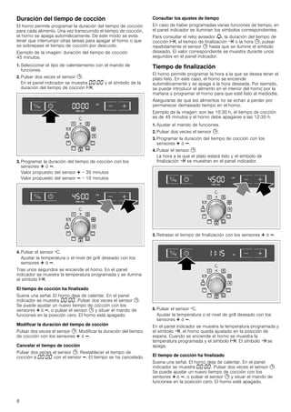 8
Duración del tiempo de cocción
El horno permite programar la duración del tiempo de cocción
para cada alimento. Una vez transcurrido el tiempo de cocción,
el horno se apaga automáticamente. De este modo se evita
tener que interrumpir otras tareas para apagar el horno o que
se sobrepase el tiempo de cocción por descuido.
Ejemplo de la imagen: duración del tiempo de cocción
45 minutos.
1. Seleccionar el tipo de calentamiento con el mando de
funciones.
2. Pulsar dos veces el sensor 0.
En el panel indicador se muestra ‹‹:‹‹ y el símbolo de la
duración del tiempo de cocción x.
3. Programar la duración del tiempo de cocción con los
sensores @ ó A.
Valor propuesto del sensor @ = 30 minutos
Valor propuesto del sensor A = 10 minutos
4. Pulsar el sensor ºC.
Ajustar la temperatura o el nivel de grill deseado con los
sensores @ ó A.
Tras unos segundos se enciende el horno. En el panel
indicador se muestra la temperatura programada y se ilumina
el símbolo x.
El tiempo de cocción ha finalizado
Suena una señal. El horno deja de calentar. En el panel
indicador se muestra ‹‹:‹‹. Pulsar dos veces el sensor 0.
Se puede ajustar un nuevo tiempo de cocción con los
sensores @ ó A, o pulsar el sensor 0 y situar el mando de
funciones en la posición cero. El horno está apagado.
Modificar la duración del tiempo de cocción
Pulsar dos veces el sensor 0. Modificar la duración del tiempo
de cocción con los sensores @ ó A.
Cancelar el tiempo de cocción
Pulsar dos veces el sensor 0. Restablecer el tiempo de
cocción a ‹‹:‹‹ con el sensor A. El tiempo se ha cancelado.
Consultar los ajustes de tiempo
En caso de haber programadas varias funciones de tiempo, en
el panel indicador se iluminan los símbolos correspondientes.
Para consultar el reloj avisador V, la duración del tiempo de
cocción x, el tiempo de finalización y o la hora 0, pulsar
repetidamente el sensor 0 hasta que se ilumine el símbolo
deseado. El valor correspondiente se muestra durante unos
segundos en el panel indicador.
Tiempo de finalización
El horno permite programar la hora a la que se desea tener el
plato listo. En este caso, el horno se enciende
automáticamente y se apaga a la hora deseada. Por ejemplo,
se puede introducir el alimento en el interior del horno por la
mañana y programar el horno para que esté listo al mediodía.
Asegurarse de que los alimentos no se echan a perder por
permanecer demasiado tiempo en el horno.
Ejemplo de la imagen: son las 10:30 h, el tiempo de cocción
es de 45 minutos y el horno debe apagarse a las 12:30 h.
1. Ajustar el mando de funciones.
2. Pulsar dos veces el sensor 0.
3. Programar la duración del tiempo de cocción con los
sensores @ ó A.
4. Pulsar el sensor 0.
La hora a la que el plato estará listo y el símbolo de
finalización y se muestran en el panel indicador.
5. Retrasar el tiempo de finalización con los sensores @ ó A.
6. Pulsar el sensor ºC.
Ajustar la temperatura o el nivel de grill deseado con los
sensores @ ó A.
En el panel indicador se muestra la temperatura programada y
el símbolo y, el horno queda ajustado en la posición de
espera. Cuando se enciende el horno se muestra la
temperatura programada y el símbolo x. El símbolo y se
apaga.
El tiempo de cocción ha finalizado
Suena una señal. El horno deja de calentar. En el panel
indicador se muestra ‹‹:‹‹. Pulsar dos veces el sensor 0.
Se puede ajustar un nuevo tiempo de cocción con los
sensores @ ó A, o pulsar el sensor 0 y situar el mando de
funciones en la posición cero. El horno está apagado.
 