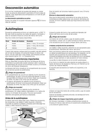 12
Desconexión automática
Si no se han modificado los ajustes del aparato en varias
horas, se activa la desconexión automática. El horno deja de
calentar. Esto dependerá de la temperatura o el nivel de grill
seleccionado.
La desconexión automática se activa
Suena una señal. En el panel indicador aparece ”‰. El horno
deja de calentar.
Girar el mando de funciones hasta la posición cero. El horno
se apaga.
Eliminar la desconexión automática
Para que la desconexión automática no se active de forma
involuntaria se debe seleccionar una duración del tiempo de
cocción. El horno calienta hasta que haya transcurrido dicha
duración.
Autolimpieza
Durante la autolimpieza el horno se calienta aprox. a 500 °C.
De este modo se queman los restos de asado u horneado y
sólo es necesario limpiar la ceniza del interior del horno.
Hay tres niveles de limpieza disponibles.
Cuanto más intensa y antigua sea la suciedad, más alto deberá
ser el nivel de limpieza. Es suficiente limpiar el interior del
horno una vez cada dos o tres meses. Una limpieza precisa
sólo requiere aprox. 2,5 - 4,7 kilowatios-hora.
Consejos y advertencias importantes
Para su seguridad, la puerta del horno se bloquea de forma
automática. La puerta sólo puede volverse a abrir cuando el
compartimento de cocción se ha enfriado un poco y el símbolo
de cierre del bloqueo desaparece.
La lámpara del horno situada en el compartimento de cocción
no se ilumina durante la autolimpieza.
: ¡Peligro de quemaduras!
■ El compartimento de cocción se calienta mucho durante la
autolimpieza. No abrir nunca la puerta del aparato ni correr
los ganchillos de bloqueo con la mano. Dejar que el aparato
se enfríe. No dejar a los niños que se acerquen.
¡Peligro de quemaduras!
■ El exterior del aparato se calienta mucho durante la
autolimpieza. No tocar nunca la puerta del aparato. Dejar que
el aparato se enfríe. No dejar a los niños que se acerquen.
: ¡Peligro de incendio!
El exterior del aparato se calienta mucho durante la
autolimpieza. No colgar objetos inflamables, p. ej., paños de
cocina, en el tirador de la puerta. Procurar que la parte
delantera del aparato permanezca despejada.
Antes de la autolimpieza
El interior del horno debe estar vacío. Retirar los accesorios,
los recipientes y las rejillas o raíles izquierdo y derecho.
Consultar el capítulo Cuidados y limpieza para descolgar las
rejillas o raíles izquierdo y derecho.
Limpiar la puerta del horno y las superficies laterales del
interior del horno por la zona de las juntas.
: ¡Peligro de incendio!
Los restos de comida, grasa y jugo de asado pueden
incendiarse. Limpiar con un paño húmedo el interior del horno
y los accesorios que se vayan a limpiar dentro del horno.
Limpieza conjunta de los accesorios
Las rejillas o raíles izquierdo y derecho no son apropiados para
la autolimpieza. Retirarlas del interior del horno.
Para una limpieza óptima del interior del horno se recomienda
no utilizar la autolimpieza con las bandejas. No obstante, con el
soporte para accesorios se puede autolimpiar la bandeja
universal esmaltada profunda o la bandeja de horno esmaltada
plana. Limpiar siempre un solo accesorio al mismo tiempo.
La parrilla no debe limpiarse con la función autolimpieza
Si su horno no dispone de este soporte se puede adquirir a
través del Servicio de Asistencia Técnica o en Internet con el
número de material 466546.
El soporte para accesorios se inserta a la izquierda y a la
derecha.
Limpiar con agua los restos de comida, aceite y jugo de asado
de los accesorios.
Colocar la bandeja universal profunda o la bandeja de horno
plana sobre el soporte.
: ¡Peligro de riesgos importantes para la salud!
No introducir bandejas ni moldes antiadherentes durante la
limpieza. El intenso calor elimina el revestimiento antiadherente
y se producen gases tóxicos.
Nivel Grado de limpieza Duración
‚ suave aprox. 1 hora, 15 minutos
ƒ medio aprox. 1 hora, 30 minutos
„ intenso aprox. 2 horas
 