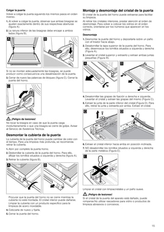 15
Colgar la puerta
Volver a colgar la puerta siguiendo los mismos pasos en orden
inverso.
1. Al volver a colgar la puerta, observar que ambas bisagras se
ajusten exactamente dentro de sus respectivas aberturas
(figura A).
2. La ranura inferior de las bisagras debe encajar a ambos
lados (figura B).
Si no se montan adecuadamente las bisagras, se puede
producir como consecuencia una desalineación de la puerta.
3. Cerrar de nuevo las palancas de bloqueo (figura C). Cerrar la
puerta del horno.
: ¡Peligro de lesiones!
No tocar la bisagra en caso de que la puerta caiga
involuntariamente o que una bisagra se cierre de golpe. Avisar
al Servicio de Asistencia Técnica.
Desmontar la cubierta de la puerta
La cubierta de la puerta del horno puede cambiar de color con
el tiempo. Para una limpieza más profunda, se recomienda
retirar la cubierta.
1. Abrir por completo la puerta horno.
2. Destornillar la cubierta de la puerta del horno. Para ello,
aflojar los tornillos situados a izquierda y derecha (figura A).
3. Retirar la cubierta (figura B).
Procurar que la puerta del horno no se cierre mientras la
cubierta no está montada. El cristal interior puede dañarse.
Limpiar la cubierta con un producto específico para la
limpieza de acero inoxidable.
4. Colocarla de nuevo y fijarla.
5. Cerrar la puerta del horno.
Montaje y desmontaje del cristal de la puerta
El cristal de la puerta del horno puede extraerse para facilitar
su limpieza.
Al retirar los cristales interiores, prestar atención al orden de
desmontaje. Para volver a colocar los vidrios en el orden
correcto, orientarse por los números que aparecen en los
vidrios.
Desmontaje
1. Desmontar la puerta del horno y depositarla sobre un paño
con el tirador hacia abajo.
2. Desatornillar la tapa superior de la puerta del horno. Para
ello, desenroscar los tornillos situados a izquierda y derecha
(Figura A).
3. Levantar el cristal superior y extraerlo y extraer ambas juntas
pequeñas (Figura B).
4. Desatornillar las grapas de fijación a derecha e izquierda.
Levantar el cristal y extraer las grapas del mismo (Figura C).
5. Extraer la junta de la parte inferior del cristal (Figura D). Para
ello, retirar la junta y extraerla por arriba. Extraer el cristal.
6. Extraer el cristal inferior hacia arriba en posición inclinada.
7. NO desatornillar los tornillos situados a izquierda y derecha
de la parte metálica (Figura E).
Limpiar el cristal con limpiacristales y un paño suave.
: ¡Peligro de lesiones!
Si el cristal de la puerta del aparato está dañado, puede
romperse.No utilizar rascadores para vidrio o productos de
limpieza abrasivos o corrosivos.
 