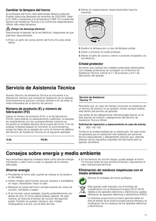 17
Cambiar la lámpara del horno
Si la lámpara del horno está deteriorada deberá sustituirse.
Pueden adquirirse lámparas de recambio de 220-240V, base
E14, 25W y resistentes a la temperatura (T300 ºC) a través del
Servicio de Asistencia Técnica o en comercios especializados.
Utilizar sólo estas lámparas.
: ¡Peligro de descarga eléctrica!
Desconectar el aparato de la red eléctrica. Asegurarse de que
está bien desconectado.
1. Poner un paño de cocina dentro del horno frío para evitar
daños.
2. Retirar el cristal protector desenroscándolo hacia la
izquierda.
3. Sustituir la lámpara por un tipo de lámpara similar.
4. Volver a enroscar el cristal protector.
5. Retirar el paño de cocina y volver a conectar el aparato a la
red eléctrica.
Cristal protector
Se tienen que cambiar los cristales protectores deteriorados.
Los cristales protectores se consiguen en el Servicio de
Asistencia Técnica. Indicar el n.º de producto y el n.º de
fabricación del aparato.
Servicio de Asistencia Técnica
Nuestro Servicio de Asistencia Técnica se encuentra a su
disposición siempre que necesite la reparación de su aparato.
Encontraremos la solución correcta; también a fin de evitar la
visita innecesaria de un técnico de servicio.
Número de producto (E) y número de
fabricación (FD)
Indicar el número de producto (E-Nr.) y el de fabricación
(FD-Nr.) para obtener un asesoramiento cualificado. La etiqueta
de características con los correspondientes números se
encuentra en el lateral derecho de la puerta del horno. A fin de
evitarse molestias llegado el momento, le recomendamos
anotar los datos de su aparato así como el número de teléfono
del Servicio de Asistencia Técnica en el siguiente apartado.
Recuerde que, en caso de manejo incorrecto, la asistencia de
un técnico de servicio no es gratuita, incluso aunque todavía
esté dentro del período de garantía.
Las señas de las delegaciones internacionales figuran en la
lista adjunta de centros y delegaciones del Servicio de
Asistencia Técnica Oficial.
Solicitud de reparación y asesoramiento en caso de averías
Confíe en la profesionalidad de su distribuidor. De este modo
se garantiza que la reparación sea realizada por personal
técnico especializado y debidamente instruido que, además,
dispone de los repuestos originales del fabricante para su
aparato doméstico.
Consejos sobre energía y medio ambiente
Aquí encontrará algunos consejos sobre cómo ahorrar energía
horneando y sobre cómo cuidar su aparato de la manera
adecuada.
Ahorrar energía
■ Precalentar el horno sólo cuando se indique en la receta o
en las tablas.
■ Utilizar moldes para hornear oscuros, lacados o esmaltados
en negro. Absorberán mejor el calor.
■ Mantener la puerta del horno cerrada durante los ciclos de
cocción, horneado o asado.
■ Si se hornean varios pasteles, hacerlo preferiblemente uno
detrás de otro. El horno estará todavía caliente. De esta
manera, se reducirá el tiempo de cocción del segundo
pastel. También se pueden introducir dos moldes
rectangulares a la vez, uno al lado del otro.
■ En los tiempos de cocción largos, puede apagar el horno
10 minutos antes de que termine el tiempo y aprovechar el
calor residual para terminar.
Eliminación de residuos respetuosa con el
medio ambiente
E-Nr. FD-Nr.
Servicio de Asistencia
Técnica O
E 902 145 150
Eliminar el embalaje de forma ecológica.
Este aparato está marcado con el símbolo de
cumplimiento con la Directiva Europea 2012/19/UE
relativa a los aparatos eléctricos y electrónicos usados
(Residuos de aparatos eléctricos y electrónicos RAEE).
La directiva proporciona el marco general válido en
todo el ámbito de la Unión Europea para la retirada y la
reutilización de los residuos de los aparatos eléctricos
y electrónicos.
 