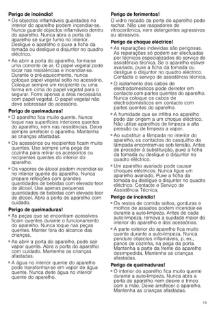 19
Perigo de incêndio!
■ Os objectos inflamáveis guardados no
interior do aparelho podem incendiar-se.
Nunca guarde objectos inflamáveis dentro
do aparelho. Nunca abra a porta do
aparelho se surgir fumo no interior.
Desligue o aparelho e puxe a ficha da
tomada ou desligue o disjuntor no quadro
eléctrico.
Perigo de incêndio!
■ Ao abrir a porta do aparelho, forma-se
uma corrente de ar. O papel vegetal pode
tocar nas resistências e incendiar-se.
Durante o pré-aquecimento, nunca
coloque papel vegetal solto no acessório.
Coloque sempre um recipiente ou uma
forma em cima do papel vegetal para o
segurar. Forre apenas a área necessária
com papel vegetal. O papel vegetal não
deve sobressair do acessório.
Perigo de queimaduras!
■ O aparelho fica muito quente. Nunca
toque nas superfícies interiores quentes
do aparelho, nem nas resistências. Deixe
sempre arrefecer o aparelho. Mantenha
as crianças afastadas.
Perigo de queimaduras!
■ Os acessórios ou recipientes ficam muito
quentes. Use sempre uma pega de
cozinha para retirar os acessórios ou
recipientes quentes do interior do
aparelho.
Perigo de queimaduras!
■ Os vapores de álcool podem incendiar-se
no interior quente do aparelho. Nunca
prepare refeições com grandes
quantidades de bebidas com elevado teor
de álcool. Use apenas pequenas
quantidades de bebidas com elevado teor
de álcool. Abra a porta do aparelho com
cuidado.
Perigo de queimaduras!
■ As peças que se encontram acessíveis
ficam quentes durante o funcionamento
do aparelho. Nunca toque nas peças
quentes. Manter fora do alcance das
crianças.
Perigo de queimaduras!
■ Ao abrir a porta do aparelho, pode sair
vapor quente. Abra a porta do aparelho
com cuidado. Mantenha as crianças
afastadas.
Perigo de queimaduras!
■ A água no interior quente do aparelho
pode transformar-se em vapor de água
quente. Nunca deite água no interior
quente do aparelho.
Perigo de ferimentos!
O vidro riscado da porta do aparelho pode
rachar. Não use raspadores de
vitrocerâmica, nem detergentes agressivos
ou abrasivos.
Perigo de choque eléctrico!
■ As reparações indevidas são perigosas.
As reparações só podem ser efectuadas
por técnicos especializados do serviço de
assistência técnica. Se o aparelho estiver
avariado, puxe a ficha da tomada ou
desligue o disjuntor no quadro eléctrico.
Contacte o serviço de assistência técnica.
Perigo de choque eléctrico!
■ O isolamento dos cabos de
electrodomésticos pode derreter em
contacto com partes quentes do aparelho.
Nunca coloque os cabos de
electrodomésticos em contacto com
partes quentes do aparelho.
Perigo de choque eléctrico!
■ A humidade que se infiltra no aparelho
pode dar origem a um choque eléctrico.
Não utilize aparelhos de limpeza a alta
pressão ou de limpeza a vapor.
Perigo de choque eléctrico!
■ Ao substituir a lâmpada no interior do
aparelho, os contactos do casquilho da
lâmpada encontram-se sob tensão. Antes
de proceder à substituição, puxe a ficha
da tomada ou desligue o disjuntor no
quadro eléctrico.
Perigo de choque eléctrico!
■ Um aparelho avariado pode causar
choques eléctricos. Nunca ligue um
aparelho avariado. Puxe a ficha da
tomada ou desligue o disjuntor no quadro
eléctrico. Contacte o Serviço de
Assistência Técnica.
Perigo de incêndio!
■ Os restos de comida soltos, gorduras e
molhos de assados podem incendiar-se
durante a auto-limpeza. Antes de cada
auto-limpeza, remova a sujidade maior do
interior do aparelho e dos acessórios.
Perigo de incêndio!
■ A parte exterior do aparelho fica muito
quente durante a auto-limpeza. Nunca
pendure objectos inflamáveis, p. ex.,
panos de cozinha, na pega da porta.
Mantenha a parte da frente do aparelho
desimpedida. Mantenha as crianças
afastadas.
Perigo de queimaduras!
■ O interior do aparelho fica muito quente
durante a auto-limpeza. Nunca abra a
porta do aparelho nem desvie o trinco
com a mão. Deixe arrefecer o aparelho.
Mantenha as crianças afastadas.
Perigo de queimaduras!
 