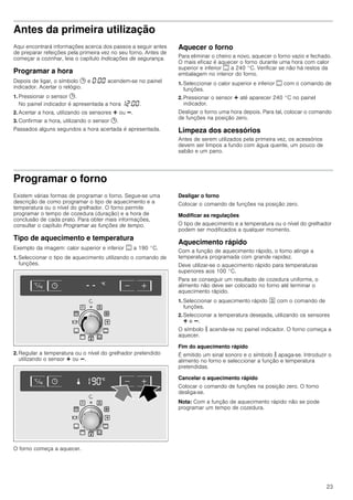 23
Antes da primeira utilização
Aqui encontrará informações acerca dos passos a seguir antes
de preparar refeições pela primeira vez no seu forno. Antes de
começar a cozinhar, leia o capítulo Indicações de segurança.
Programar a hora
Depois de ligar, o símbolo 0 e ‹:‹‹ acendem-se no painel
indicador. Acertar o relógio.
1. Pressionar o sensor 0.
No painel indicador é apresentada a hora ‚ƒ:‹‹.
2. Acertar a hora, utilizando os sensores @ ou A.
3. Confirmar a hora, utilizando o sensor 0.
Passados alguns segundos a hora acertada é apresentada.
Aquecer o forno
Para eliminar o cheiro a novo, aquecer o forno vazio e fechado.
O mais eficaz é aquecer o forno durante uma hora com calor
superior e inferior % a 240 °C. Verificar se não há restos da
embalagem no interior do forno.
1. Seleccionar o calor superior e inferior % com o comando de
funções.
2. Pressionar o sensor @ até aparecer 240 °C no painel
indicador.
Desligar o forno uma hora depois. Para tal, colocar o comando
de funções na posição zero.
Limpeza dos acessórios
Antes de serem utilizados pela primeira vez, os acessórios
devem ser limpos a fundo com água quente, um pouco de
sabão e um pano.
Programar o forno
Existem várias formas de programar o forno. Segue-se uma
descrição de como programar o tipo de aquecimento e a
temperatura ou o nível do grelhador. O forno permite
programar o tempo de cozedura (duração) e a hora de
conclusão de cada prato. Para obter mais informações,
consultar o capítulo Programar as funções de tempo.
Tipo de aquecimento e temperatura
Exemplo da imagem: calor superior e inferior % a 190 °C.
1. Seleccionar o tipo de aquecimento utilizando o comando de
funções.
2. Regular a temperatura ou o nível do grelhador pretendido
utilizando o sensor @ ou A.
O forno começa a aquecer.
Desligar o forno
Colocar o comando de funções na posição zero.
Modificar as regulações
O tipo de aquecimento e a temperatura ou o nível do grelhador
podem ser modificados a qualquer momento.
Aquecimento rápido
Com a função de aquecimento rápido, o forno atinge a
temperatura programada com grande rapidez.
Deve utilizar-se o aquecimento rápido para temperaturas
superiores aos 100 °C.
Para se conseguir um resultado de cozedura uniforme, o
alimento não deve ser colocado no forno até terminar o
aquecimento rápido.
1. Seleccionar o aquecimento rápido J com o comando de
funções.
2. Seleccionar a temperatura desejada, utilizando os sensores
@ e A.
O símbolo s acende-se no painel indicador. O forno começa a
aquecer.
Fim do aquecimento rápido
É emitido um sinal sonoro e o símbolo s apaga-se. Introduzir o
alimento no forno e seleccionar a função e temperatura
pretendidas.
Cancelar o aquecimento rápido
Colocar o comando de funções na posição zero. O forno
desliga-se.
Nota: Com a função de aquecimento rápido não se pode
programar um tempo de cozedura.
 