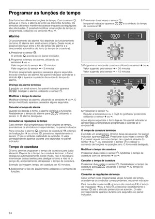 24
Programar as funções de tempo
Este forno tem diferentes funções de tempo. Com o sensor 0
activa-se o menu e alterna-se entre as diferentes funções. Os
símbolos de tempo mantêm-se acesos enquanto as regulações
são efectuadas. É possível modificar uma função de tempo já
programada, utilizando os sensores @ ou A.
Alarme
O funcionamento do alarme não depende do funcionamento
do forno. O alarme tem sinal sonoro próprio. Deste modo, é
possível distinguir entre o fim do tempo do alarme e a
desconexão automática do forno (o tempo de cozedura).
1. Pressionar o sensor 0.
O símbolo V acende-se no painel indicador.
2. Programar o tempo do alarme, utilizando os
sensores @ ou A.
Valor sugerido do sensor @ = 10 minutos
Valor sugerido do sensor A = 5 minutos
O tempo programado aparece passados alguns segundos.
Inicia-se o tempo do alarme. No painel indicador acende-se o
símbolo V e aparece o período decorrido do tempo do
alarme.
O tempo do alarme terminou
É emitido um sinal sonoro. No painel indicador aparece
‹‹:‹‹. Desligar o alarme, utilizando o sensor 0.
Modificar o tempo do alarme
Modificar o tempo do alarme, utilizando os sensores @ ou A. O
tempo modificado aparece passados alguns segundos.
Cancelar o tempo do alarme
Quando se desliga o forno, o alarme continua a funcionar.
Restabelecer o tempo do alarme para ‹‹:‹‹ utilizando o
sensor A. O alarme desliga-se.
Consultar as regulações de tempo
Caso tenham sido programadas várias funções de tempo,
acendem-se os símbolos correspondentes, no painel indicador.
Para consultar o alarme V, o tempo de cozedura x, o tempo
de finalização y ou a hora 0, pressionar repetidamente o
sensor 0 até o símbolo pretendido se acender. O valor
correspondente aparece durante uns segundos no painel
indicador.
Tempo de cozedura
O forno permite programar o tempo de cozedura para cada
alimento. Depois de o tempo de cozedura terminar, o forno
desliga-se automaticamente. Deste modo, não é necessário
interromper outras tarefas para desligar o forno e não há o
perigo de, acidentalmente, ultrapassar o tempo de cozedura.
Exemplo da imagem: tempo de cozedura de 45 minutos.
1. Seleccionar o tipo de aquecimento utilizando o comando de
funções.
2. Pressionar duas vezes o sensor 0.
No painel indicador aparece ‹‹:‹‹ e o símbolo do tempo
de cozedura x.
3. Programar o tempo de cozedura utilizando o sensor @ ou A.
Valor sugerido pelo sensor @ = 30 minutos
Valor sugerido pelo sensor A = 10 minutos
4. Pressionar o sensor ºC.
Regular a temperatura ou o nível do grelhador pretendido
utilizando o sensor @ ou A.
Após alguns segundos o forno liga-se. No painel indicador é
apresentada a temperatura programada e acende-se o
símbolo x.
O tempo de cozedura terminou
É emitido um sinal sonoro. O forno deixa de aquecer. No painel
indicador aparece ‹‹:‹‹. Pressionar duas vezes o sensor 0.
É possível regular um novo tempo de cozedura através do
sensor @ ou A, ou pressionar o sensor 0 e colocar o
comando de funções na posição zero. O forno está desligado.
Modificar o tempo de cozedura
Pressionar duas vezes o sensor 0. Modificar o tempo de
cozedura com os sensores @ ou A.
Cancelar o tempo de cozedura
Pressionar duas vezes o sensor 0. Restabelecer o tempo de
cozedura para ‹‹:‹‹ utilizando o sensor A. O tempo foi
cancelado.
Consultar as regulações de tempo
Caso tenham sido programadas várias funções de tempo,
acendem-se os símbolos correspondentes, no painel indicador.
Para consultar o alarme V, o tempo de cozedura x, o tempo
de finalização y ou a hora 0, pressionar repetidamente o
sensor 0 até o símbolo pretendido se acender. O valor
correspondente aparece durante uns segundos no painel
indicador.
 