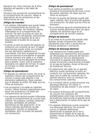 3
Mantener los niños menores de 8 años
alejados del aparato y del cable de
conexión.
Introducir los accesorios correctamente en
el compartimento de cocción. Véase la
descripción de los accesorios en las
instrucciones de uso.
¡Peligro de incendio!
■ Los objetos inflamables que pueda haber
en el compartimento de cocción se
pueden incendiar. No introducir objetos
inflamables en el compartimento de
cocción. No abrir la puerta en caso de
que salga humo del aparato. Desconectar
y desenchufar el aparato de la red o
desconectar el fusible de la caja de
fusibles.
¡Peligro de incendio!
■ Cuando se abre la puerta del aparato se
producirá una corriente de aire. El papel
para hornear puede entrar en contacto
con los elementos calefactores e
incendiarse. Fijar bien el papel de hornear
a los accesorios al precalentar el aparato.
Colocar siempre una vajilla o un molde
para hornear encima del papel de hornear
para sujetarlo. Cubrir solo la superficie
necesaria con papel de hornear. El papel
de hornear no debe sobresalir del
accesorio.
¡Peligro de quemaduras!
■ El aparato se calienta mucho. No tocar la
superficie interior del compartimento de
cocción cuando está caliente ni los
elementos calefactores. Dejar siempre
que el aparato se enfríe. No dejar que los
niños se acerquen.
¡Peligro de quemaduras!
■ Los accesorios y la vajilla se calientan
mucho. Utilizar siempre agarradores para
sacar los accesorios y la vajilla del
compartimento de cocción.
¡Peligro de quemaduras!
■ Los vapores de alcohol pueden inflamarse
cuando el compartimento de cocción está
caliente. No preparar comidas utilizando
grandes cantidades de bebidas
alcohólicas de alta graduación. Si se
utilizan bebidas alcohólicas de alta
graduación, hacerlo en pequeñas
cantidades. Abrir la puerta del aparato
con precaución.
¡Peligro de quemaduras!
■ Las partes accesibles se calientan
durante el funcionamiento.No tocar nunca
las partes calientes. No dejar que los
niños se acerquen.
¡Peligro de quemaduras!
■ Al abrir la puerta del aparato puede salir
vapor caliente. Abrir la puerta del aparato
con precaución. No dejar que los niños se
acerquen.
¡Peligro de quemaduras!
■ Si se introduce agua al compartimento de
cocción puede generarse vapor de agua
caliente. No derramar agua en el
compartimento de cocción caliente.
¡Peligro de lesiones!
Si el cristal de la puerta del aparato está
dañado, puede romperse.No utilizar
rascadores para vidrio o productos de
limpieza abrasivos o corrosivos.
¡Peligro de descarga eléctrica!
■ Las reparaciones inadecuadas son
peligrosas.Las reparaciones solo pueden
ser efectuadas por personal del Servicio
de Asistencia Técnica debidamente
instruido.Si el aparato está defectuoso,
extraer el enchufe o desconectar el fusible
en la caja de fusibles. Avisar al Servicio
de Asistencia Técnica.
¡Peligro de descarga eléctrica!
■ El aislamiento del cable de un aparato
eléctrico puede derretirse al entrar en
contacto con componentes calientes. No
dejar que el cable de conexión de un
aparato eléctrico entre en contacto con
los componentes calientes.
¡Peligro de descarga eléctrica!
■ La humedad interior puede provocar una
descarga eléctrica. No utilizar ni
limpiadores de alta presión ni por chorro
de vapor.
¡Peligro de descarga eléctrica!
■ Al sustituir la lámpara del compartimento
de cocción los contactos del
portalámparas están bajo corriente. Antes
de sustituirla, desenchufar el aparato de la
red o desconectar el fusible de la caja de
fusibles.
¡Peligro de descarga eléctrica!
■ Un aparato defectuoso puede ocasionar
una descarga eléctrica. No conectar
nunca un aparato defectuoso.
Desenchufar el aparato de la red o
desconectar el fusible de la caja de
fusibles. Avisar al Servicio de Asistencia
Técnica.
 