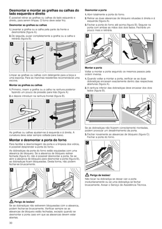 30
Desmontar e montar as grelhas ou calhas do
lado esquerdo e direito
É possível retirar as grelhas ou calhas do lado esquerdo e
direito, para serem limpas. O forno deve estar frio.
Desmontar as grelhas ou calhas
1. Levantar a grelha ou a calha pela parte da frente e
desmontá-la (figura A).
2. De seguida, puxar completamente a grelha ou a calha e
retirá-la (figura B).
Limpar as grelhas ou calhas com detergente para a loiça e
uma esponja. Para as manchas resistentes recomenda-se uma
escova.
Montar as grelhas ou calhas
1. Primeiro, inserir a grelha ou a calha na ranhura posterior
fazendo um pouco de pressão para trás (figura A)
2. e depois introduzir na ranhura frontal (figura B).
As grelhas ou calhas ajustam-se à esquerda e à direita. A
curvatura deve estar sempre voltada para baixo.
Montar e desmontar a porta do forno
Para facilitar a desmontagem da porta e a limpeza dos vidros,
é possível desprender a porta do forno.
As dobradiças da porta do forno estão equipadas com uma
alavanca de bloqueio. Se a alavanca de bloqueio estiver
fechada (figura A), não é possível desmontar a porta. Se se
abrir a alavanca de bloqueio para desmontar a porta (figura B),
as dobradiças ficam bloqueadas. Desta forma, não podem
fechar-se bruscamente.
: Perigo de lesões!
Se as dobradiças não estiverem bloqueadas com a alavanca,
podem fechar-se bruscamente. Verificar sempre se as
alavancas de bloqueio estão fechadas, excepto quando se
desmontar a porta caso em que as alavancas devem estar
abertas.
Desmontar a porta
1. Abrir totalmente a porta do forno.
2. Retirar as duas alavancas de bloqueio situadas à direita e à
esquerda (figura A).
3. Fechar a porta do forno até acima (figura B). Segurar na
porta com ambas as mãos dos dois lados. Fechá-la um
pouco mais e retirá-la.
Montar a porta
Voltar a montar a porta seguindo os mesmos passos pela
ordem inversa.
1. Quando voltar a montar a porta, verificar se as duas
dobradiças encaixam exactamente dentro das respectivas
aberturas (figura A).
2. A ranhura inferior das dobradiças deve encaixar dos dois
lados (figura B).
Se as dobradiças não ficarem correctamente montadas,
podem provocar um desalinhamento da porta.
3. Fechar novamente as alavancas de bloqueio (figura C).
Fechar a porta do forno.
: Perigo de lesões!
Não tocar na dobradiça se deixar cair a porta
involuntariamente ou se uma dobradiça se fechar
bruscamente. Avisar o Serviço de Assistência Técnica.
 