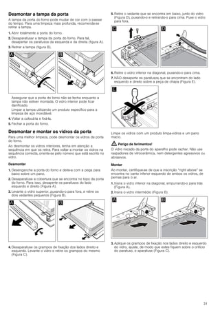 31
Desmontar a tampa da porta
A tampa da porta do forno pode mudar de cor com o passar
do tempo. Para uma limpeza mais profunda, recomenda-se
retirar a tampa.
1. Abrir totalmente a porta do forno.
2. Desaparafusar a tampa da porta do forno. Para tal,
desapertar os parafusos da esquerda e da direita (figura A).
3. Retirar a tampa (figura B).
Assegurar que a porta do forno não se fecha enquanto a
tampa não estiver montada. O vidro interior pode ficar
danificado.
Limpar a tampa utilizando um produto específico para a
limpeza de aço inoxidável.
4. Voltar a colocá-la e fixá-la.
5. Fechar a porta do forno.
Desmontar e montar os vidros da porta
Para uma melhor limpeza, pode desmontar os vidros da porta
do forno.
Ao desmontar os vidros interiores, tenha em atenção a
sequência em que os retira. Para voltar a montar os vidros na
sequência correcta, oriente-se pelo número que está escrito no
vidro.
Desmontar
1. Desenganche a porta do forno e deite-a com a pega para
baixo sobre um pano.
2. Desaparafuse a cobertura que se encontra no topo da porta
do forno. Para isso, desaperte os parafusos do lado
esquerdo e direito (Figura A).
3. Levante o vidro superior, puxando-o para fora, e retire os
dois vedantes pequenos (Figura B).
4. Desaparafuse os grampos de fixação dos lados direito e
esquerdo. Levante o vidro e retire os grampos do mesmo
(Figura C).
5. Retire o vedante que se encontra em baixo, junto do vidro
(Figura D), puxando-o e retirando-o para cima. Puxe o vidro
para fora.
6. Retire o vidro inferior na diagonal, puxando-o para cima.
7. NÃO desaperte os parafusos que se encontram do lado
esquerdo e direito sobre a peça de chapa (Figura E).
Limpe os vidros com um produto limpa-vidros e um pano
macio.
: Perigo de ferimentos!
O vidro riscado da porta do aparelho pode rachar. Não use
raspadores de vitrocerâmica, nem detergentes agressivos ou
abrasivos.
Montar
Ao montar, certifique-se de que a inscrição “right above” se
encontra no canto inferior esquerdo de ambos os vidros, de
pernas para o ar.
1. Insira o vidro inferior na diagonal, empurrando-o para trás
(Figura A).
2. Insira o vidro intermédio (Figura B).
3. Aplique os grampos de fixação nos lados direito e esquerdo
do vidro, ajuste, de modo que estes fiquem sobre o orifício
do parafuso, e aparafuse (Figura C).
 