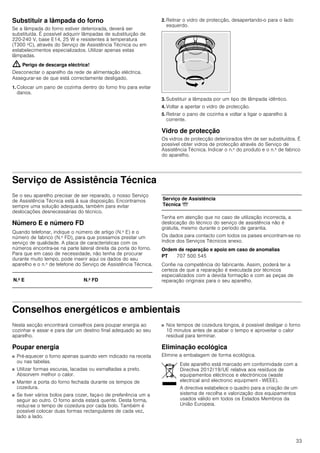 33
Substituir a lâmpada do forno
Se a lâmpada do forno estiver deteriorada, deverá ser
substituída. É possível adquirir lâmpadas de substituição de
220-240 V, base E14, 25 W e resistentes à temperatura
(T300 ºC), através do Serviço de Assistência Técnica ou em
estabelecimentos especializados. Utilizar apenas estas
lâmpadas.
: Perigo de descarga eléctrica!
Desconectar o aparelho da rede de alimentação eléctrica.
Assegurar-se de que está correctamente desligado.
1. Colocar um pano de cozinha dentro do forno frio para evitar
danos.
2. Retirar o vidro de protecção, desapertando-o para o lado
esquerdo.
3. Substituir a lâmpada por um tipo de lâmpada idêntico.
4. Voltar a apertar o vidro de protecção.
5. Retirar o pano de cozinha e voltar a ligar o aparelho à
corrente.
Vidro de protecção
Os vidros de protecção deteriorados têm de ser substituídos. É
possível obter vidros de protecção através do Serviço de
Assistência Técnica. Indicar o n.º do produto e o n.º de fabrico
do aparelho.
Serviço de Assistência Técnica
Se o seu aparelho precisar de ser reparado, o nosso Serviço
de Assistência Técnica está à sua disposição. Encontramos
sempre uma solução adequada, também para evitar
deslocações desnecessárias do técnico.
Número E e número FD
Quando telefonar, indique o número de artigo (N.º E) e o
número de fabrico (N.º FD), para que possamos prestar um
serviço de qualidade. A placa de características com os
números encontra-se na parte lateral direita da porta do forno.
Para que em caso de necessidade, não tenha de procurar
durante muito tempo, pode inserir aqui os dados do seu
aparelho e o n.º de telefone do Serviço de Assistência Técnica.
Tenha em atenção que no caso de utilização incorrecta, a
deslocação do técnico do serviço de assistência não é
gratuita, mesmo durante o período de garantia.
Os dados para contacto com todos os países encontram-se no
índice dos Serviços Técnicos anexo.
Ordem de reparação e apoio em caso de anomalias
Confie na competência do fabricante. Assim, poderá ter a
certeza de que a reparação é executada por técnicos
especializados com a devida formação e com as peças de
reparação originais para o seu aparelho.
Conselhos energéticos e ambientais
Nesta secção encontrará conselhos para poupar energia ao
cozinhar e assar e para dar um destino final adequado ao seu
aparelho.
Poupar energia
■ Pré-aquecer o forno apenas quando vem indicado na receita
ou nas tabelas.
■ Utilizar formas escuras, lacadas ou esmaltadas a preto.
Absorvem melhor o calor.
■ Manter a porta do forno fechada durante os tempos de
cozedura.
■ Se tiver vários bolos para cozer, faça-o de preferência um a
seguir ao outro. O forno ainda estará quente. Desta forma,
reduz-se o tempo de cozedura por cada bolo. Também é
possível colocar duas formas rectangulares de cada vez,
lado a lado.
■ Nos tempos de cozedura longos, é possível desligar o forno
10 minutos antes de acabar o tempo e aproveitar o calor
residual para terminar.
Eliminação ecológica
Elimine a embalagem de forma ecológica.
N.º E N.º FD
Serviço de Assistência
Técnica O
PT 707 500 545
Este aparelho está marcado em conformidade com a
Directiva 2012/19/UE relativa aos resíduos de
equipamentos eléctricos e electrónicos (waste
electrical and electronic equipment - WEEE).
A directiva estabelece o quadro para a criação de um
sistema de recolha e valorização dos equipamentos
usados válido em todos os Estados Membros da
União Europeia.
 