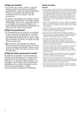 4
¡Peligro de incendio!
■ Los restos de comida, aceite y jugo de
asado pueden incendiarse durante la
autolimpieza. Antes de cada autolimpieza
limpiar la suciedad más grande del
compartimento de cocción y de los
accesorios.
¡Peligro de incendio!
■ El exterior del aparato se calienta mucho
durante la autolimpieza. No colgar objetos
inflamables, como p. ej. paños de cocina,
en el tirador de la puerta. Mantener la
parte delantera del aparato despejada. No
dejar que los niños se acerquen.
¡Peligro de quemaduras!
■ El compartimento de cocción se calienta
mucho durante la autolimpieza. No abrir
nunca la puerta del aparato ni correr los
ganchillos de bloqueo con la mano. Dejar
que el aparato se enfríe. No dejar que los
niños se acerquen.
¡Peligro de quemaduras!
■ ; El exterior del aparato se calienta
mucho durante la autolimpieza. No tocar
nunca la puerta del aparato. Dejar que el
aparato se enfríe. No dejar que los niños
se acerquen.
¡Peligro de daños graves para la salud!
El aparato se calienta mucho durante la
función de autolimpieza. El recubrimiento
antiadherente de bandejas y moldes se
destruye y se generan gases tóxicos. Las
bandejas y los moldes con revestimiento
antiadherente no deben limpiarse con la
función de autolimpieza. Limpiar
exclusivamente accesorios esmaltados.
Causas de daños
¡Atención!
■ Accesorios, film, papel de hornear o recipientes en la base
del compartimento de cocción: No colocar ningún accesorio
en la base del compartimento de cocción. No cubrir la base
del compartimento de cocción con ninguna clase de film o
con papel de hornear. No colocar ningún recipiente en la
base del compartimento de cocción si la temperatura está
ajustada a más de 50 ºC. Se calentará demasiado. Los
tiempos de cocción y asado dejan de coincidir y el esmalte
se estropea.
■ Agua en el compartimento de cocción caliente: No derramar
agua en el compartimento de cocción caliente. Se formará
vapor de agua. La oscilación térmica puede provocar daños
en el esmalte.
■ Alimentos húmedos: No conservar alimentos húmedos
durante un período prolongado en el compartimento de
cocción cerrado. Se dañaría el esmalte.
■ Jugo de fruta: No sobrecargar la bandeja con pastel de
frutas muy jugoso. El jugo que gotea de la bandeja de horno
produce manchas difíciles de eliminar. Utilizar la bandeja
universal más profunda cuando sea posible.
■ Enfriar el compartimento de cocción: Dejar enfriar el
compartimento de cocción únicamente con la puerta
cerrada. Los frontales de los muebles contiguos pueden
dañarse con el tiempo aun cuando la puerta del horno sólo
se encuentre ligeramente abierta.
■ Junta de la puerta sucia: cuando la junta de la puerta está
muy sucia, la puerta del horno no queda bien cerrada
durante el funcionamiento. Los frontales de los muebles
contiguos pueden deteriorarse. Mantener siempre limpia la
junta de la puerta.
■ Puerta del aparato como superficie de apoyo: no apoyarse,
sentarse ni colgarse sobre ella. No colocar recipientes ni
accesorios sobre la puerta del aparato.
■ Introducción de los accesorios: en función del tipo de
aparato, al cerrar la puerta del mismo, los accesorios pueden
rayar el cristal de la puerta. Introducir siempre los accesorios
en el compartimento de cocción hasta el tope.
■ Transportar el aparato: No transportar ni sujetar el aparato
por el tirador de la puerta. El asa de la puerta no aguanta el
peso del aparato y puede romperse.
 