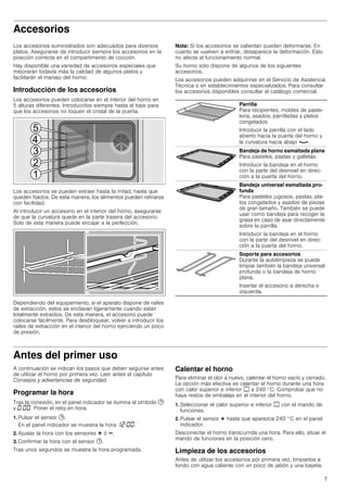 7
Accesorios
Los accesorios suministrados son adecuados para diversos
platos. Asegurarse de introducir siempre los accesorios en la
posición correcta en el compartimento de cocción.
Hay disponible una variedad de accesorios especiales que
mejorarán todavía más la calidad de algunos platos y
facilitarán el manejo del horno.
Introducción de los accesorios
Los accesorios pueden colocarse en el interior del horno en
5 alturas diferentes. Introducirlos siempre hasta el tope para
que los accesorios no toquen el cristal de la puerta.
Los accesorios se pueden extraer hasta la mitad, hasta que
queden fijados. De esta manera, los alimentos pueden retirarse
con facilidad.
Al introducir un accesorio en el interior del horno, asegurarse
de que la curvatura quede en la parte trasera del accesorio.
Solo de esta manera puede encajar a la perfección.
Dependiendo del equipamiento, si el aparato dispone de raíles
de extracción, estos se enclavan ligeramente cuando están
totalmente extraídos. De esta manera, el accesorio puede
colocarse fácilmente. Para desbloquear, volver a introducir los
raíles de extracción en el interior del horno ejerciendo un poco
de presión.
Nota: Si los accesorios se calientan pueden deformarse. En
cuanto se vuelven a enfriar, desaparece la deformación. Esto
no afecta al funcionamiento normal.
Su horno sólo dispone de algunos de los siguientes
accesorios.
Los accesorios pueden adquirirse en el Servicio de Asistencia
Técnica o en establecimientos especializados. Para consultar
los accesorios disponibles consultar el catálogo comercial.
Antes del primer uso
A continuación se indican los pasos que deben seguirse antes
de utilizar el horno por primera vez. Leer antes el capítulo
Consejos y advertencias de seguridad.
Programar la hora
Tras la conexión, en el panel indicador se ilumina el símbolo 0
y ‹:‹‹. Poner el reloj en hora.
1. Pulsar el sensor 0.
En el panel indicador se muestra la hora ‚ƒ:‹‹.
2. Ajustar la hora con los sensores @ ó A.
3. Confirmar la hora con el sensor 0.
Tras unos segundos se muestra la hora programada.
Calentar el horno
Para eliminar el olor a nuevo, calentar el horno vacío y cerrado.
La opción más efectiva es calentar el horno durante una hora
con calor superior e inferior % a 240 °C. Comprobar que no
haya restos de embalaje en el interior del horno.
1. Seleccionar el calor superior e inferior % con el mando de
funciones.
2. Pulsar el sensor @ hasta que aparezca 240 °C en el panel
indicador.
Desconectar el horno transcurrida una hora. Para ello, situar el
mando de funciones en la posición cero.
Limpieza de los accesorios
Antes de utilizar los accesorios por primera vez, limpiarlos a
fondo con agua caliente con un poco de jabón y una bayeta.
Parrilla
Para recipientes, moldes de paste-
lería, asados, parrilladas y platos
congelados.
Introducir la parrilla con el lado
abierto hacia la puerta del horno y
la curvatura hacia abajo ¾.
Bandeja de horno esmaltada plana
Para pasteles, pastas y galletas.
Introducir la bandeja en el horno
con la parte del desnivel en direc-
ción a la puerta del horno.
Bandeja universal esmaltada pro-
funda
Para pasteles jugosos, pastas, pla-
tos congelados y asados de piezas
de gran tamaño. También se puede
usar como bandeja para recoger la
grasa en caso de asar directamente
sobre la parrilla.
Introducir la bandeja en el horno
con la parte del desnivel en direc-
ción a la puerta del horno.
Soporte para accesorios
Durante la autolimpieza se puede
limpiar también la bandeja universal
profunda o la bandeja de horno
plana.
Insertar el accesorio a derecha e
izquierda.
 
