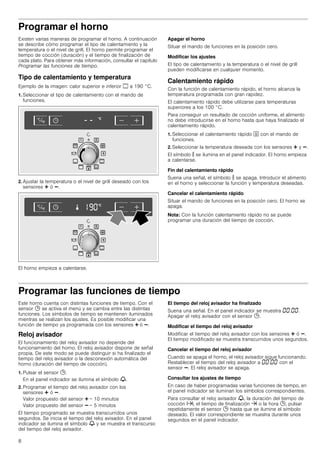 8
Programar el horno
Existen varias maneras de programar el horno. A continuación
se describe cómo programar el tipo de calentamiento y la
temperatura o el nivel de grill. El horno permite programar el
tiempo de cocción (duración) y el tiempo de finalización de
cada plato. Para obtener más información, consultar el capítulo
Programar las funciones de tiempo.
Tipo de calentamiento y temperatura
Ejemplo de la imagen: calor superior e inferior % a 190 °C.
1. Seleccionar el tipo de calentamiento con el mando de
funciones.
2. Ajustar la temperatura o el nivel de grill deseado con los
sensores @ ó A.
El horno empieza a calentarse.
Apagar el horno
Situar el mando de funciones en la posición cero.
Modificar los ajustes
El tipo de calentamiento y la temperatura o el nivel de grill
pueden modificarse en cualquier momento.
Calentamiento rápido
Con la función de calentamiento rápido, el horno alcanza la
temperatura programada con gran rapidez.
El calentamiento rápido debe utilizarse para temperaturas
superiores a los 100 °C.
Para conseguir un resultado de cocción uniforme, el alimento
no debe introducirse en el horno hasta que haya finalizado el
calentamiento rápido.
1. Seleccionar el calentamiento rápido J con el mando de
funciones.
2. Seleccionar la temperatura deseada con los sensores @ y A.
El símbolo s se ilumina en el panel indicador. El horno empieza
a calentarse.
Fin del calentamiento rápido
Suena una señal, el símbolo s se apaga. Introducir el alimento
en el horno y seleccionar la función y temperatura deseadas.
Cancelar el calentamiento rápido
Situar el mando de funciones en la posición cero. El horno se
apaga.
Nota: Con la función calentamiento rápido no se puede
programar una duración del tiempo de cocción.
Programar las funciones de tiempo
Este horno cuenta con distintas funciones de tiempo. Con el
sensor 0 se activa el menú y se cambia entre las distintas
funciones. Los símbolos de tiempo se mantienen iluminados
mientras se realizan los ajustes. Es posible modificar una
función de tiempo ya programada con los sensores @ ó A.
Reloj avisador
El funcionamiento del reloj avisador no depende del
funcionamiento del horno. El reloj avisador dispone de señal
propia. De este modo se puede distinguir si ha finalizado el
tiempo del reloj avisador o la desconexión automática del
horno (duración del tiempo de cocción).
1. Pulsar el sensor 0.
En el panel indicador se ilumina el símbolo V.
2. Programar el tiempo del reloj avisador con los
sensores @ ó A.
Valor propuesto del sensor @ = 10 minutos
Valor propuesto del sensor A = 5 minutos
El tiempo programado se muestra transcurridos unos
segundos. Se inicia el tiempo del reloj avisador. En el panel
indicador se ilumina el símbolo V y se muestra el transcurso
del tiempo del reloj avisador.
El tiempo del reloj avisador ha finalizado
Suena una señal. En el panel indicador se muestra ‹‹:‹‹.
Apagar el reloj avisador con el sensor 0.
Modificar el tiempo del reloj avisador
Modificar el tiempo del reloj avisador con los sensores @ ó A.
El tiempo modificado se muestra transcurridos unos segundos.
Cancelar el tiempo del reloj avisador
Cuando se apaga el horno, el reloj avisador sigue funcionando.
Restablecer el tiempo del reloj avisador a ‹‹:‹‹ con el
sensor A. El reloj avisador se apaga.
Consultar los ajustes de tiempo
En caso de haber programadas varias funciones de tiempo, en
el panel indicador se iluminan los símbolos correspondientes.
Para consultar el reloj avisador V, la duración del tiempo de
cocción x, el tiempo de finalización y o la hora 0, pulsar
repetidamente el sensor 0 hasta que se ilumine el símbolo
deseado. El valor correspondiente se muestra durante unos
segundos en el panel indicador.
 