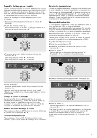 9
Duración del tiempo de cocción
El horno permite programar la duración del tiempo de cocción
para cada alimento. Una vez transcurrido el tiempo de cocción,
el horno se apaga automáticamente. De este modo se evita
tener que interrumpir otras tareas para apagar el horno o que
se sobrepase el tiempo de cocción por descuido.
Ejemplo de la imagen: duración del tiempo de cocción
45 minutos.
1. Seleccionar el tipo de calentamiento con el mando de
funciones.
2. Pulsar dos veces el sensor 0.
En el panel indicador se muestra ‹‹:‹‹ y el símbolo de la
duración del tiempo de cocción x.
3. Programar la duración del tiempo de cocción con los
sensores @ ó A.
Valor propuesto del sensor @ = 30 minutos
Valor propuesto del sensor A = 10 minutos
4. Pulsar el sensor ºC.
Ajustar la temperatura o el nivel de grill deseado con los
sensores @ ó A.
Tras unos segundos se enciende el horno. En el panel
indicador se muestra la temperatura programada y se ilumina
el símbolo x.
El tiempo de cocción ha finalizado
Suena una señal. El horno deja de calentar. En el panel
indicador se muestra ‹‹:‹‹. Pulsar dos veces el sensor 0.
Se puede ajustar un nuevo tiempo de cocción con los
sensores @ ó A, o pulsar el sensor 0 y situar el mando de
funciones en la posición cero. El horno está apagado.
Modificar la duración del tiempo de cocción
Pulsar dos veces el sensor 0. Modificar la duración del tiempo
de cocción con los sensores @ ó A.
Cancelar el tiempo de cocción
Pulsar dos veces el sensor 0. Restablecer el tiempo de
cocción a ‹‹:‹‹ con el sensor A. El tiempo se ha cancelado.
Consultar los ajustes de tiempo
En caso de haber programadas varias funciones de tiempo, en
el panel indicador se iluminan los símbolos correspondientes.
Para consultar el reloj avisador V, la duración del tiempo de
cocción x, el tiempo de finalización y o la hora 0, pulsar
repetidamente el sensor 0 hasta que se ilumine el símbolo
deseado. El valor correspondiente se muestra durante unos
segundos en el panel indicador.
Tiempo de finalización
El horno permite programar la hora a la que se desea tener el
plato listo. En este caso, el horno se enciende
automáticamente y se apaga a la hora deseada. Por ejemplo,
se puede introducir el alimento en el interior del horno por la
mañana y programar el horno para que esté listo al mediodía.
Asegurarse de que los alimentos no se echan a perder por
permanecer demasiado tiempo en el horno.
Ejemplo de la imagen: son las 10:30 h, el tiempo de cocción
es de 45 minutos y el horno debe apagarse a las 12:30 h.
1. Ajustar el mando de funciones.
2. Pulsar dos veces el sensor 0.
3. Programar la duración del tiempo de cocción con los
sensores @ ó A.
4. Pulsar el sensor 0.
La hora a la que el plato estará listo y el símbolo de
finalización y se muestran en el panel indicador.
5. Retrasar el tiempo de finalización con los sensores @ ó A.
6. Pulsar el sensor ºC.
Ajustar la temperatura o el nivel de grill deseado con los
sensores @ ó A.
En el panel indicador se muestra la temperatura programada y
el símbolo y, el horno queda ajustado en la posición de
espera. Cuando se enciende el horno se muestra la
temperatura programada y el símbolo x. El símbolo y se
apaga.
 
