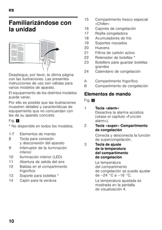 es
9
Ventilación
Fig. 3
El aire en las paredes posterior
y laterales se calienta durante el
funcionamiento normal del aparato.
El aire recalentado debe poder escapar
libremente. De lo contrario, el aparato
tendrá que aumentar su rendimiento
provocando un consumo de energía
eléctrica elevado e inútil. Por esta razón
habrá que prestar particular atención
a que las aberturas de ventilación
y aireación no estén nunca obstruidas!
Conectar el aparato
a la red eléctrica
Tras colocar el aparato en su
emplazamiento definitivo deberá dejarse
reposar éste durante aprox. una hora
antes de ponerlo en funcionamiento.
Durante el transporte del aparato puede
ocurrir que el aceite contenido en el
compresor penetre en el circuito del frío.
Limpiar el interior del aparato antes de
su puesta en funcionamiento inicial
(véase el capítulo «Limpieza el aparato»).
Conexión a la red eléctrica
La toma de corriente tiene que estar
situada en las proximidades del aparato
y ser libremente accesible tras su
instalación.
El aparato corresponde al tipo de
protección I. Conectar el aparato a una
red de 220–240 V/50 Hz de corriente
monofásica (corriente alterna) a través
de una toma de corriente instalada
correctamente y provista de conductor
de protección. La toma de corriente
debe estar protegida con un fusible de
10–16 amperios.
En los aparatos destinados a países
fuera del continente europeo deberá
verificarse si los valores de la tensión de
conexión y el tipo de corriente que
figuran en la placa de características del
aparato coinciden con los de la red
nacional. Ambos números se encuentran
en la placa de características del
aparato. Fig. ,
ã=Advertencia
El aparato no se podrá conectar en
ningún caso a conectores electrónicos
para ahorro energético.
Nuestros aparatos se pueden conectar
a rectificadores de corriente por onda
sinusoidal o conmutados por red. Los
rectificadores conmutados por red se
emplean en las instalaciones
fotovoltaicas conectadas directamente
a la red pública de abastecimiento
de corriente eléctrica. Para aplicaciones
aisladas, como por ejemplo en buques
o albergues de montaña que
no disponen de conexión a la red
eléctrica, tienen que emplearse
rectificadores de onda sinusoidal.
 