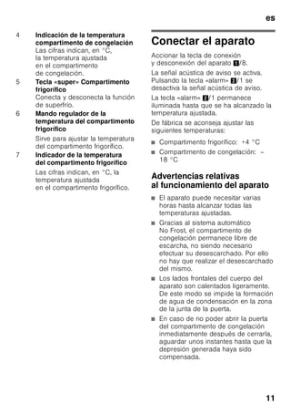 es
10
Familiarizándose con
la unidad
Despliegue, por favor, la última página
con las ilustraciones. Las presentes
instrucciones de uso son válidas para
varios modelos de aparato.
El equipamiento de los distintos modelos
puede variar.
Por ello es posible que las ilustraciones
muestren detalles y características de
equipamiento que no concuerdan con
las de su aparato concreto.
Fig. 1
* No disponible en todos los modelos.
Elementos de mando
Fig. 2
1-7 Elementos de mando
8 Tecla para conexión
y desconexión del aparato
9 Interruptor de la iluminación
interior
10 Iluminación interior (LED)
11 Abertura de salida del aire
12 Baldas en el compartimento
frigorífico
13 Soporte para botellas *
14 Cajón para la verdura
15 Compartimento fresco especial
«Chiller»
16 Cajones de congelación
17 Rejilla congeladora
18 Acumuladores de frío
19 Soportes roscados
20 Huevera
21 Filtros de carbón activo
22 Retenedor de botellas *
23 Botellero para guardar botellas
grandes
24 Calendario de congelación
A Compartimento frigorífico
B Compartimento de congelación
1 Tecla «alarm»
Desactiva la alarma acústica
(véase el capítulo «Función
alarm»).
2 Tecla «super» Compartimento
de congelación
Conecta y desconecta la función
de supercongelación.
3 Tecla de ajuste
de la temperatura
del compartimento
de congelación
La temperatura
del compartimento
de congelación se puede ajustar
de –24 °C a –16 °C.
La temperatura ajustada es
mostrada en la pantalla
de visualización 4.
 