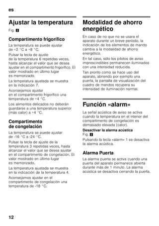es
11
Conectar el aparato
Accionar la tecla de conexión
y desconexión del aparato 1/8.
La señal acústica de aviso se activa.
Pulsando la tecla «alarm» 2/1 se
desactiva la señal acústica de aviso.
La tecla «alarm» 2/1 permanece
iluminada hasta que se ha alcanzado la
temperatura ajustada.
De fábrica se aconseja ajustar las
siguientes temperaturas:
■ Compartimento frigorífico: +4 °C
■ Compartimento de congelación: –
18 °C
Advertencias relativas
al funcionamiento del aparato
■ El aparato puede necesitar varias
horas hasta alcanzar todas las
temperaturas ajustadas.
■ Gracias al sistema automático
No Frost, el compartimento de
congelación permanece libre de
escarcha, no siendo necesario
efectuar su desescarchado. Por ello
no hay que realizar el desescarchado
del mismo.
■ Los lados frontales del cuerpo del
aparato son calentados ligeramente.
De este modo se impide la formación
de agua de condensación en la zona
de la junta de la puerta.
■ En caso de no poder abrir la puerta
del compartimento de congelación
inmediatamente después de cerrarla,
aguardar unos instantes hasta que la
depresión generada haya sido
compensada.
4 Indicación de la temperatura
compartimento de congelación
Las cifras indican, en °C,
la temperatura ajustada
en el compartimento
de congelación.
5 Tecla «super» Compartimento
frigorífico
Conecta y desconecta la función
de superfrío.
6 Mando regulador de la
temperatura del compartimento
frigorífico
Sirve para ajustar la temperatura
del compartimento frigorífico.
7 Indicador de la temperatura
del compartimento frigorífico
Las cifras indican, en °C, la
temperatura ajustada
en el compartimento frigorífico.
 