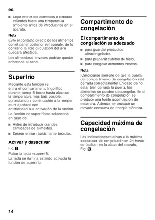 es
13
Alarma Temperatura
La alarma de temperatura se activa en
caso de registrarse en el compartimento
de congelación una temperatura
demasiado elevada (calor) y existir el
peligro de que los alimentos congelados
se descongelen.
La alarma puede activarse, sin significar
por ello ningún peligro de deterioro
inmediato de los alimentos, en los casos
siguientes:
■ Al poner en marcha el aparato.
■ Al introducir grandes cantidades de
alimentos frescos en el
compartimento de congelación.
■ Al permanecer abierta la puerta del
compartimento de congelación
durante un tiempo prolongado.
Nota
Los alimentos que se hayan
descongelado o hayan empezado
a descongelarse Sólo se podrán volver
a congelar tras asarlos, freírlos, hervirlos
o preparar con ellos platos cocinados.
En este caso no se deberá agotar al
máximo el tiempo de caducidad de los
productos.
Capacidad útil
Las indicaciones sobre la capacidad útil
de su aparato figuran en la placa del
mismo. Fig. ,
Aprovechar toda la capacidad
de congelación del aparato
Para congelar la máxima cantidad de
alimentos admisible se pueden retirar
todos los cajones de congelación del
aparato, excepto el cajón inferior.
Los alimentos se pueden colocar
directamente sobre las rejillas
congeladoras.
Retirar elementos del aparato
Para retirar el cajón de congelación, tirar
del mismo hacia el cuerpo del usuario
hasta el tope, levantarlos ligeramente
por su parte frontal y retirarlos del
aparato. Fig. 7
Compartimento
frigorífico
El compartimento frigorífico es el lugar
ideal para guardar platos cocinados, pan
y bollería, conservas, leche condensada,
queso duro, fruta sensible al frío, verdura
y cítricos.
Prestar atención al colocar los
alimentos
■ Colocar los alimentos empaquetados
o bien cubiertos en la unidad. De este
modo se evita que los alimentos se
deshidraten, descoloren o pierdan su
valor nutritivo y aroma. Además se
evita la mezcla de olores y sabores,
así como la descoloración de las
piezas de plástico.
Tecla «alarm» Explicación
se ilumina Señal acústica de aviso
de temperatura demasiado
elevada:
Los productos
congelados no corren
riesgo de deteriorarse.
parpadea Aviso de descongelación:
Los productos
congelados corren o han
corrido riesgo de
deteriorarse en algún
momento.
 