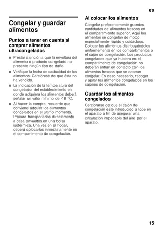 es
14
■ Dejar enfriar los alimentos o bebidas
calientes hasta una temperatura
ambiente antes de introducirlos en el
aparato.
Nota
Evite el contacto directo de los alimentos
con el panel posterior del aparato, de lo
contrario la libre circulación del aire
quedará afectada.
Los alimentos o envases podrían quedar
adheridos al panel.
Superfrío
Mediante esta función se
enfría el compartimento frigorífico
durante aprox. 6 horas hasta alcanzar
la temperatura más baja posible,
conmutando a continuación a la temper
atura ajustada con
anterioridad a la activación de la opción.
La función de superfrío se selecciona
en caso de:
■ Antes de introducir grandes
cantidades de alimentos.
■ Desear enfriar rápidamente bebidas.
Activar y desactivar
Fig. 2
Pulsar la tecla «super» 5.
La tecla se ilumina estando activada la
función de superfrío.
Compartimento de
congelación
El compartimento de
congelación es adecuado
■ para guardar productos
ultracongelados,
■ para preparar cubitos de hielo,
■ para congelar alimentos frescos.
Nota
¡Cerciorarse siempre de que la puerta
del compartimento de congelación está
cerrada correctamente! En caso de no
estar bien cerrada la puerta, los
alimentos se pueden descongelar. En el
compartimento de congelación se
produce una fuerte acumulación de
escarcha. Además se produce un
elevado consumo de energía eléctrica.
Capacidad máxima de
congelación
Las indicaciones relativas a la máxima
capacidad de congelación en 24 horas
se facilitan en la placa del aparato.
Fig. ,
 