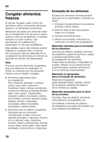 es
15
Congelar y guardar
alimentos
Puntos a tener en cuenta al
comprar alimentos
ultracongelados
■ Prestar atención a que la envoltura del
alimento o producto congelado no
presente ningún tipo de daño.
■ Verifique la fecha de caducidad de los
alimentos. Cerciórese de que ésta no
ha vencido.
■ La indicación de la temperatura del
congelador del establecimiento en
donde adquiera los alimentos deberá
señalar un valor mínimo de -18 °C.
■ Al hacer la compra, recuerde que
conviene adquirir los alimentos
congelados en el último momento.
Procure transportarlos directamente
a casa envueltos en una bolsa
isotérmica. Una vez en el hogar,
deberá colocarlos inmediatamente en
el compartimento de congelación.
Al colocar los alimentos
Congelar preferentemente grandes
cantidades de alimentos frescos en
el compartimiento superior. Aquí los
alimentos se congelan de modo
especialmente rápido y cuidadoso.
Colocar los alimentos distribuyéndolos
uniformemente en los compartimentos o
el cajón de congelación. Los productos
congelados que ya hubiera en el
compartimento de congelación no
deberán entrar en contacto con los
alimentos frescos que se desean
congelar. En caso necesario, recoger
y apilar los alimentos congelados en los
cajones de congelación.
Guardar los alimentos
congelados
Cerciorarse de que el cajón de
congelación esté introducido a tope en
el aparato a fin de asegurar una
circulación impecable del aire por el
aparato.
 