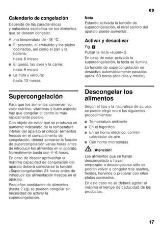 es
16
Congelar alimentos
frescos
Si decide congelar usted mismo los
alimentos, utilice únicamente alimentos
frescos y en perfectas condiciones.
Blanquear (escaldar) las verduras antes
de su congelación a fin de que su sabor,
aroma o color no se deteriore, ni pierdan
tampoco su valor nutritivo. Las
berenjenas, los calabacines y
espárragos no hay que escaldarlos.
Más detalles sobre este método podrán
hallarse en cualquier libro o manual
de cocina que trate los aspectos de la
congelación de alimentos y en donde se
describa el método del blanqueado.
Nota
Procurar que los alimentos congelados
que ya hubiera en el congelador no
entren en contacto con los alimentos
frescos que se desean congelar.
■ Alimentos adecuados para
la congelación:
Pan y bollería, pescado y marisco,
carne, caza, aves, verduras y
hortalizas, frutas, hierbas aromáticas,
huevos sin cáscara, productos lácteos
tales como queso, mantequilla y
requesón, platos cocinados y restos
de comidas como por ejemplo sopas,
potajes, carnes o pescados
cocinados, platos de patatas,
gratinados y platos dulces.
■ Alimentos que no deben congelarse:
Verduras que se consumen
normalmente crudas, como por
ejemplo lechugas o rabanitos, huevos
en su cáscara, uvas, manzanas
enteras, peras y melocotones, huevos
duros, yogur, leche agria, nata fresca
acidulada, crema fresca y mayonesa.
Envasado de los alimentos
Envasar los alimentos herméticamente
para que no se deshidraten o pierdan su
sabor.
1. Introducir los alimentos en la envoltura
prevista a dicho efecto.
2. Eliminar todo el aire que pudiera
haber en el envase.
3. Cerrarlo herméticamente.
4. Marcar los envases, indicando su
contenido y la fecha de congelación.
Materiales indicados para el envasado
de los alimentos:
Láminas de plástico, bolsitas y láminas
de polietileno, papel de aluminio, cajitas
y envases específicos para
la congelación de alimentos.
Todos estos productos y materiales se
pueden adquirir en la mayoría de los
supermercados, grandes almacenes
o en el comercio especializado.
Materiales no apropiados
para el envasado de alimentos:
Papel de empaquetar,
papel apergaminado, celofán, bolsas
de la basura y bolsitas de plástico
de la compra ya usadas.
Materiales apropiados para el cierre
de los envases:
Gomitas, clips de plástico, bramante,
cinta adhesiva incongelable, etc.
Las bolsitas o láminas de plástico
de polietileno se pueden termosellar con
una soldadora de plásticos.
 