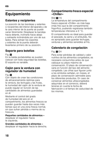 es
17
Calendario de congelación
Depende de las características
y naturaleza específica de los alimentos
que se desean congelar.
A una temperatura de -18 °C:
■ El pescado, el embutido y los platos
cocinados, así como el pan y la
bollería:
hasta 6 meses
■ El queso, las aves y la carne:
hasta 8 meses
■ La fruta y verdura:
hasta 12 meses
Supercongelación
Para que los alimentos conserven su
valor nutritivo, vitaminas y buen aspecto
hay que congelar el centro lo más
rápidamente posible.
Con objeto de evitar que se produzca un
aumento indeseado de la temperatura
interior del aparato al colocar alimentos
frescos en el compartimento de
congelación, deberá activarse la función
de supercongelación varias horas antes
de introducir los alimentos en el aparato.
Normalmente basta con 4–6 horas.
En caso de desear aprovechar la
máxima capacidad de congelación del
aparato deberá conectarse la función
«Supercongelación» 24 horas antes de
introducir los alimentación frescos en el
aparato.
Pequeñas cantidades de alimentos
(hasta 2 kg) se pueden congelar sin
necesidad de activar la
supercongelación.
Nota
Estando activada la función de
supercongelación, el nivel sonoro del
aparato puede aumentar.
Activar y desactivar
Fig. 2
Pulsar la tecla «super» 2.
En caso de estar activada la
supercongelación, la tecla se ilumina.
La función de supercongelación se
desactiva automáticamente pasadas
aprox. 60 horas (dos días y medio).
Descongelar los
alimentos
Según el tipo y la naturaleza de su uso,
se puede elegir entre los siguientes
procedimientos:
■ Temperatura ambiente
■ En el frigorífico
■ En un horno eléctrico, con/sin
calentador de aire
■ Con horno microondas
ã=¡Atención!
Los alimentos que se hayan
descongelado o hayan
empezado a descongelarse sólo se
podrán volver a congelar tras asarlos,
freírlos, hervirlos o preparar con ellos
platos cocinados.
En este caso no se deberá agotar al
máximo el tiempo de caducidad de los
productos.
 