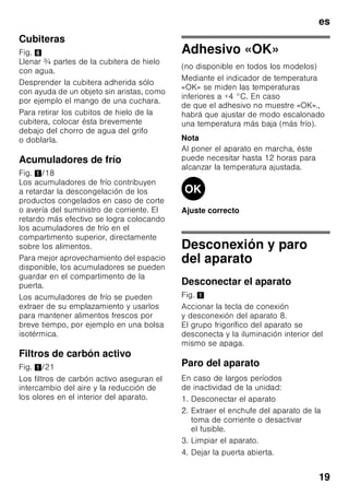 es
18
Equipamiento
Estantes y recipientes
La posición de las bandejas y estantes
o recipientes del interior del aparato y de
la cara interior de la puerta se puede
variar libremente: Desplazar la bandeja
hacia delante, inclinarla hacia abajo
y extraerla inclinándola por uno de sus
lados. Para extraer los soportes
y estantes de la puerta deberán
levantarse primero de su posición.
Soporte para botellas
Fig. 4
En la balda portabotellas se pueden
colocar con toda seguridad las botellas.
El soporte es variable.
Cajón para la verdura con
regulador de humedad
Fig. 5
Con objeto de crear las condiciones
de almacenamiento óptimas para
la verdura, las lechugas y las frutas,
la humedad del cajón de la verdura se
puede regular en función de las
cantidades de alimentos guardadas
en él.
Mediante el control del grado
de humedad del aire en el
compartimento, los alimentos frescos se
pueden guardar hasta dos veces más
tiempo que en una zona fresca normal,
sin que sufran pérdida o merma de su
frescura.
Pequeñas cantidades de alimentos –
desplazar el regulador hacia
la izquierda.
Grandes cantidades de alimentos –
desplazar el regulador hacia la derecha.
Compartimento fresco especial
«Chiller»
Bild 1/15
La temperatura del compartimento
fresco especial «Chiller» es más baja
(más frío) que la del compartimento
frigorífico, pudiendo registrarse también
temperaturas inferiores a 0 °C.
El compartimento es ideal para guardar
el pescado, la carne y el embutido. No
es apropiado para guardar lechugas,
verduras y alimentos sensibles al frío.
Calendario de congelación
Fig. 1/24
Para evitar pérdidas de calidad y valor
nutritivo de los alimentos congelados, es
necesario consumirlos antes de que
caduque su plazo máximo de
conservación. El plazo de conservación
varía en función del tipo del alimento
congelado. Las cifras que figuran junto
a los símbolos señalan, en meses, el
plazo de conservación admisible para
los diferentes productos. En caso de
conservar alimentos ultracongelados
adquiridos en el comercio, deberá
tenerse en cuenta la fecha de
fabricación o el tiempo de caducidad de
los mismos.
 