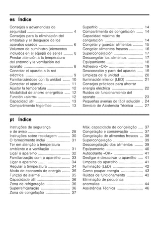 es Índice
Consejos y advertencias de
seguridad .................................................. 4
Consejos para la eliminación del
embalaje y el desguace de los
aparatos usados ..................................... 6
Volumen de suministro (elementos
incluidos en el equipo de serie) .......... 8
Prestar atención a la temperatura
del entorno y la ventilación del
aparato ...................................................... 8
Conectar el aparato a la red
eléctrica .................................................... 9
Familiarizándose con la unidad ........ 10
Conectar el aparato ............................. 11
Ajustar la temperatura ......................... 12
Modalidad de ahorro energético ...... 12
Función «alarm» ................................... 12
Capacidad útil ...................................... 13
Compartimento frigorífico ................... 13
Superfrío ................................................ 14
Compartimento de congelación ....... 14
Capacidad máxima de
congelación .......................................... 14
Congelar y guardar alimentos ........... 15
Congelar alimentos frescos ............... 16
Supercongelación ................................ 17
Descongelar los alimentos ................ 17
Equipamiento ........................................ 18
Adhesivo «OK» ..................................... 19
Desconexión y paro del aparato ...... 19
Limpieza de la unidad ........................ 20
Iluminación interior (LED) ................... 21
Consejos prácticos para ahorrar
energía eléctrica .................................. 22
Ruidos de funcionamiento del
aparato ................................................... 23
Pequeñas averías de fácil solución . 24
Servicio de Asistencia Técnica ......... 27
pt Índice
Instruções de segurança
e de aviso .............................................. 28
Instruções sobre reciclagem ............. 30
O fornecimento inclui .......................... 31
Ter em atenção a temperatura
ambiente e a ventilação ..................... 31
Ligar o aparelho ................................... 32
Familiarização com o aparelho ......... 33
Ligar o aparelho ................................... 34
Regular a temperatura ........................ 34
Modo de economia de energia ......... 35
Função de alarme ................................ 35
Capacidade útil .................................... 36
Zona de refrigeração .......................... 36
Superrefrigeração ................................ 36
Zona de congelação ........................... 37
Máx. capacidade de congelação ..... 37
Congelação e conservação .............. 37
Congelação de alimentos frescos ... 38
Supercongelação ................................. 39
Descongelação dos alimentos ......... 39
Equipamento ........................................ 40
Autocolante «OK» ................................ 41
Desligar e desactivar o aparelho ..... 41
Limpeza do aparelho .......................... 41
Iluminação (LED) ................................. 42
Como poupar energia ........................ 43
Ruídos de funcionamento .................. 43
Eliminação de pequenas
anomalias .............................................. 44
Assistência Técnica ............................ 46
 