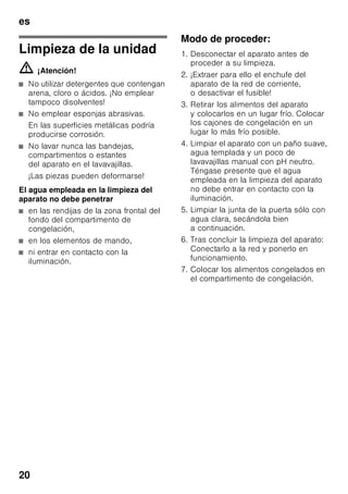 es
19
Cubiteras
Fig. 6
Llenar ¾ partes de la cubitera de hielo
con agua.
Desprender la cubitera adherida sólo
con ayuda de un objeto sin aristas, como
por ejemplo el mango de una cuchara.
Para retirar los cubitos de hielo de la
cubitera, colocar ésta brevemente
debajo del chorro de agua del grifo
o doblarla.
Acumuladores de frío
Fig. 1/18
Los acumuladores de frío contribuyen
a retardar la descongelación de los
productos congelados en caso de corte
o avería del suministro de corriente. El
retardo más efectivo se logra colocando
los acumuladores de frío en el
compartimento superior, directamente
sobre los alimentos.
Para mejor aprovechamiento del espacio
disponible, los acumuladores se pueden
guardar en el compartimento de la
puerta.
Los acumuladores de frío se pueden
extraer de su emplazamiento y usarlos
para mantener alimentos frescos por
breve tiempo, por ejemplo en una bolsa
isotérmica.
Filtros de carbón activo
Fig. 1/21
Los filtros de carbón activo aseguran el
intercambio del aire y la reducción de
los olores en el interior del aparato.
Adhesivo «OK»
(no disponible en todos los modelos)
Mediante el indicador de temperatura
«OK» se miden las temperaturas
inferiores a +4 °C. En caso
de que el adhesivo no muestre «OK».,
habrá que ajustar de modo escalonado
una temperatura más baja (más frío).
Nota
Al poner el aparato en marcha, éste
puede necesitar hasta 12 horas para
alcanzar la temperatura ajustada.
Ajuste correcto
Desconexión y paro
del aparato
Desconectar el aparato
Fig. 1
Accionar la tecla de conexión
y desconexión del aparato 8.
El grupo frigorífico del aparato se
desconecta y la iluminación interior del
mismo se apaga.
Paro del aparato
En caso de largos períodos
de inactividad de la unidad:
1. Desconectar el aparato
2. Extraer el enchufe del aparato de la
toma de corriente o desactivar
el fusible.
3. Limpiar el aparato.
4. Dejar la puerta abierta.
 