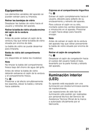 es
20
Limpieza de la unidad
ã=¡Atención!
■ No utilizar detergentes que contengan
arena, cloro o ácidos. ¡No emplear
tampoco disolventes!
■ No emplear esponjas abrasivas.
En las superficies metálicas podría
producirse corrosión.
■ No lavar nunca las bandejas,
compartimentos o estantes
del aparato en el lavavajillas.
¡Las piezas pueden deformarse!
El agua empleada en la limpieza del
aparato no debe penetrar
■ en las rendijas de la zona frontal del
fondo del compartimento de
congelación,
■ en los elementos de mando,
■ ni entrar en contacto con la
iluminación.
Modo de proceder:
1. Desconectar el aparato antes de
proceder a su limpieza.
2. ¡Extraer para ello el enchufe del
aparato de la red de corriente,
o desactivar el fusible!
3. Retirar los alimentos del aparato
y colocarlos en un lugar frío. Colocar
los cajones de congelación en un
lugar lo más frío posible.
4. Limpiar el aparato con un paño suave,
agua templada y un poco de
lavavajillas manual con pH neutro.
Téngase presente que el agua
empleada en la limpieza del aparato
no debe entrar en contacto con la
iluminación.
5. Limpiar la junta de la puerta sólo con
agua clara, secándola bien
a continuación.
6. Tras concluir la limpieza del aparato:
Conectarlo a la red y ponerlo en
funcionamiento.
7. Colocar los alimentos congelados en
el compartimento de congelación.
 