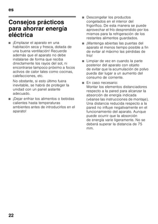 es
21
Equipamiento
Los elementos variables del aparato se
pueden extraer para su limpieza.
Retirar las bandejas de vidrio
Desplazar las baldas de vidrio hacia el
usuario y retirarlas del aparato.
Retirar la balda de vidrio situada encima
del cajón de la verdura
Fig. 9
Antes de poder extraer el cajón de la
verdura, hay que retirar la balda de vidrio
situada por encima de éste.
La balda de vidrio se puede desarmar
para limpiarla.
Balda de vidrio del compartimento
fresco
(no disponible en todos los modelos)
Nota
No limpiar la balda del compartimento
fresco bajo del chorro de agua del grifo.
Antes de retirar la balda de vidrio
deberán extraerse el cajón de la verdura
y el compartimento fresco.
Fig. *
Presionar a tal efecto simultáneamente
los soportes, elevar la balda y retirarla
hacia adelante.
Cajones en el compartimento frigorífico
Fig. 8
Extraer el cajón completamente hacia el
usuario, elevarlo para soltarlo de su
enclavamiento y retirarlo del aparato.
Para colocar el cajón en su sitio,
montarlo sobre los carriles telescópicos
e introducirlo en el aparato. Presionar
el cajón hacia abajo para hacerlo
encajar.
Nota
Antes de extraer el cajón de la verdura
del aparato hay que retirar previamente
la balda de vidrio situado por encima de
éste.
Retirar el cajón de congelación
Fig. 7
Desplazar el cajón de congelación hacia
el cuerpo del usuario hasta el tope,
levantarlo por la parte frontal y retirarlo
del aparato.
Iluminación interior
(LED)
Su aparato está equipado con una
iluminación por diodos luminosos exenta
de mantenimiento.
Las reparaciones de este tipo de
iluminación sólo podrán ser realizadas
por personal técnico del Servicio de
Asistencia Técnica Oficial de la marca
o autorizado oficialmente por el
fabricante.
 