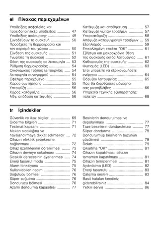el Πίνακας περιεχομένων
Υποδείξεις ασφαλείας και
προειδοποιητικές υποδείξεις .............. 47
Υποδείξεις απόσυρσης ........................ 49
Συνοδεύουν τη συσκευή ..................... 50
Προσέχετε τη θερμοκρασία και
τον αερισμό του χώρου ....................... 50
Σύνδεση της συσκευής ....................... 51
Γνωρίστε τη συσκευή ........................... 52
Θέση της συσκευής σε λειτουργία .... 53
Ρύθμιση θερμοκρασίας ....................... 54
Οικονομικός τρόπος λειτουργίας ...... 54
Λειτουργία συναγερμού ...................... 54
Ωφέλιμο περιεχόμενο .......................... 55
Χώρος συντήρησης .............................. 55
Υπερψύξη ............................................... 56
Χώρος κατάψυξης ................................ 56
Μέγ. απόδοση κατάψυξης .................. 56
Κατάψυξη και αποθήκευση ................ 57
Κατάψυξη νωπών τροφίμων ............... 57
Υπερκατάψυξη ...................................... 58
Απόψυξη κατεψυγμένων τροφίμων ... 59
Εξοπλισμός ............................................ 59
Επικολλημένη ετικέτα ”ΟΚ” ................ 61
Σβήσιμο και μακροχρόνια θέση
της συσκευής εκτός λειτουργίας ...... 61
Καθαρισμός της συσκευής ................ 62
Φωτισμός (LED) ................................... 63
Έτσι μπορείτε να εξοικονομήσετε
ενέργεια ................................................. 64
Θόρυβοι λειτουργίας ........................... 65
Πώς θα διορθώσετε μόνες/-οι
σας μικροβλάβες ................................. 66
Υπηρεσία τεχνικής εξυπηρέτησης
πελατών .................................................. 68
tr İçindekiler
Güvenlik ve ikaz bilgileri ..................... 69
Giderme bilgileri ................................... 71
Teslimat kapsamı ................................. 71
Mekan sıcaklığına ve
havalandırmaya dikkat edilmelidir .... 72
Cihazın elektrik şebekesine
bağlanması ............................................ 72
Cihaz özelliklerinin öğrenilmesi ......... 73
Cihazın devreye sokulması ................ 74
Sıcaklık derecesinin ayarlanması ...... 74
Enerji tasarruf modu ............................ 75
Alarm fonksiyonu ................................. 75
Kullanılabilen hacim ............................. 76
Soğutucu bölmesi ................................ 76
Süper soğutma ..................................... 76
Dondurucu bölmesi ............................. 76
Azami dondurma kapasitesi .............. 77
Besinlerin dondurulması ve
depolanması ......................................... 77
Taze besinlerin dondurulması ........... 77
Süper dondurma .................................. 79
Dondurulmuş besinlerin buzunun
çözülmesi .............................................. 79
Dolab ...................................................... 79
Çıkartma ”OK” ...................................... 81
Cihazın kapatılması, cihazın
tamamen kapatılması .......................... 81
Cihazın temizlenmesi .......................... 81
Aydınlatma (LED) ................................. 82
Enerji tasarrufu ..................................... 83
Çalışma sesleri ..................................... 83
Basit hataları kendiniz
giderebilirsiniz ....................................... 84
Yetkili servis .......................................... 86
 